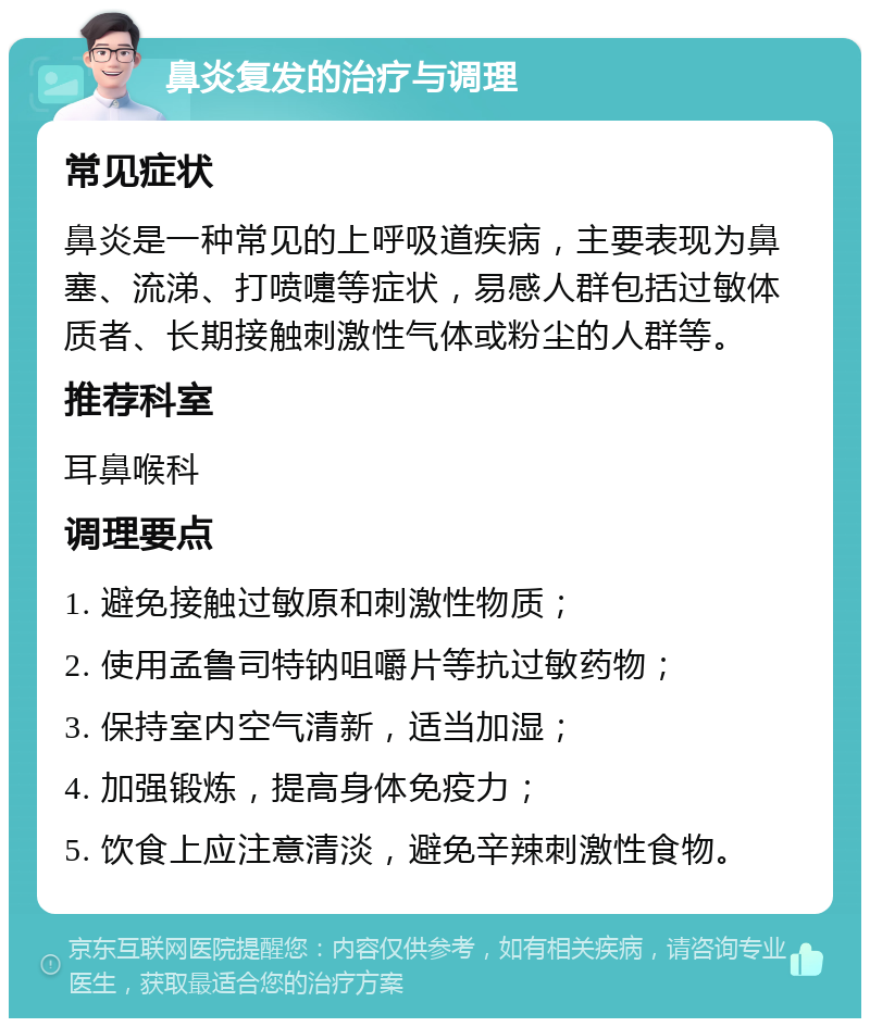 鼻炎复发的治疗与调理 常见症状 鼻炎是一种常见的上呼吸道疾病，主要表现为鼻塞、流涕、打喷嚏等症状，易感人群包括过敏体质者、长期接触刺激性气体或粉尘的人群等。 推荐科室 耳鼻喉科 调理要点 1. 避免接触过敏原和刺激性物质； 2. 使用孟鲁司特钠咀嚼片等抗过敏药物； 3. 保持室内空气清新，适当加湿； 4. 加强锻炼，提高身体免疫力； 5. 饮食上应注意清淡，避免辛辣刺激性食物。