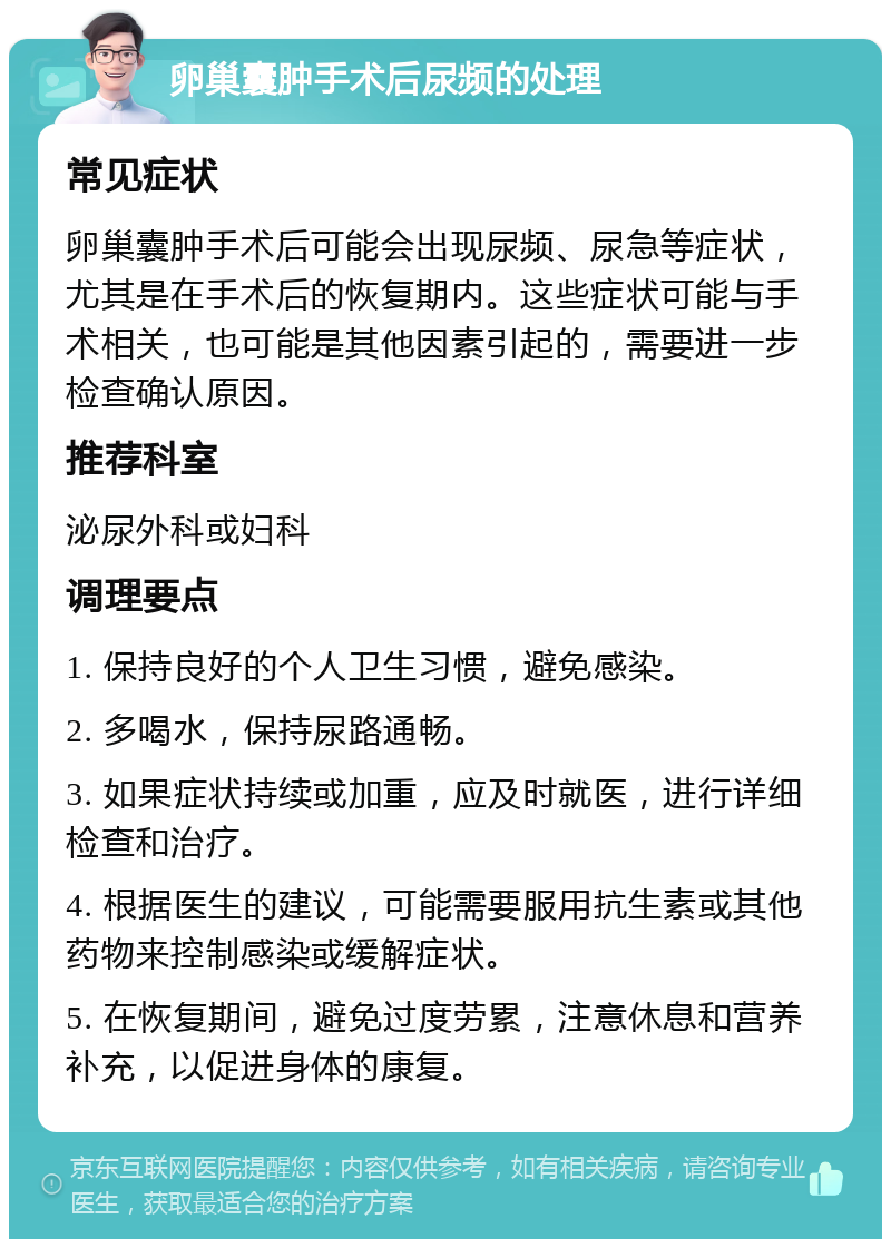 卵巢囊肿手术后尿频的处理 常见症状 卵巢囊肿手术后可能会出现尿频、尿急等症状，尤其是在手术后的恢复期内。这些症状可能与手术相关，也可能是其他因素引起的，需要进一步检查确认原因。 推荐科室 泌尿外科或妇科 调理要点 1. 保持良好的个人卫生习惯，避免感染。 2. 多喝水，保持尿路通畅。 3. 如果症状持续或加重，应及时就医，进行详细检查和治疗。 4. 根据医生的建议，可能需要服用抗生素或其他药物来控制感染或缓解症状。 5. 在恢复期间，避免过度劳累，注意休息和营养补充，以促进身体的康复。