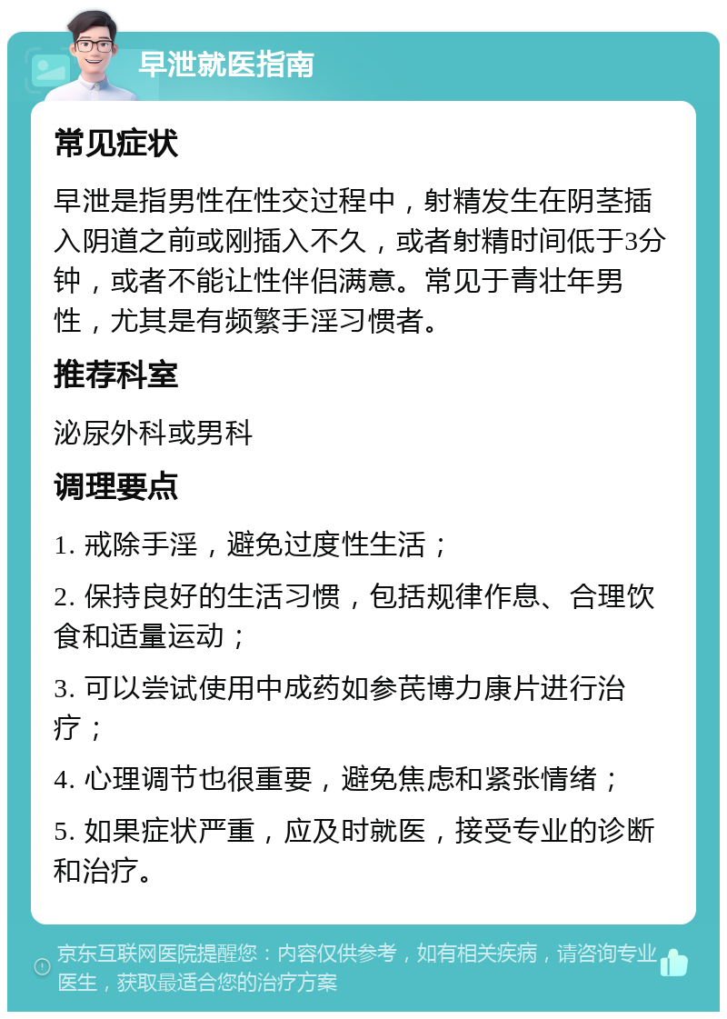 早泄就医指南 常见症状 早泄是指男性在性交过程中，射精发生在阴茎插入阴道之前或刚插入不久，或者射精时间低于3分钟，或者不能让性伴侣满意。常见于青壮年男性，尤其是有频繁手淫习惯者。 推荐科室 泌尿外科或男科 调理要点 1. 戒除手淫，避免过度性生活； 2. 保持良好的生活习惯，包括规律作息、合理饮食和适量运动； 3. 可以尝试使用中成药如参芪博力康片进行治疗； 4. 心理调节也很重要，避免焦虑和紧张情绪； 5. 如果症状严重，应及时就医，接受专业的诊断和治疗。