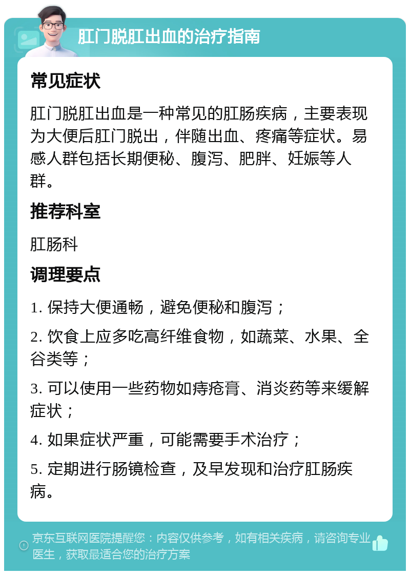 肛门脱肛出血的治疗指南 常见症状 肛门脱肛出血是一种常见的肛肠疾病，主要表现为大便后肛门脱出，伴随出血、疼痛等症状。易感人群包括长期便秘、腹泻、肥胖、妊娠等人群。 推荐科室 肛肠科 调理要点 1. 保持大便通畅，避免便秘和腹泻； 2. 饮食上应多吃高纤维食物，如蔬菜、水果、全谷类等； 3. 可以使用一些药物如痔疮膏、消炎药等来缓解症状； 4. 如果症状严重，可能需要手术治疗； 5. 定期进行肠镜检查，及早发现和治疗肛肠疾病。