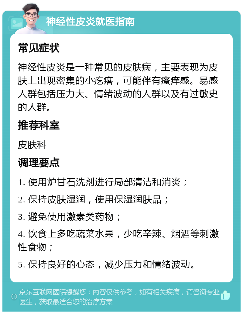 神经性皮炎就医指南 常见症状 神经性皮炎是一种常见的皮肤病，主要表现为皮肤上出现密集的小疙瘩，可能伴有瘙痒感。易感人群包括压力大、情绪波动的人群以及有过敏史的人群。 推荐科室 皮肤科 调理要点 1. 使用炉甘石洗剂进行局部清洁和消炎； 2. 保持皮肤湿润，使用保湿润肤品； 3. 避免使用激素类药物； 4. 饮食上多吃蔬菜水果，少吃辛辣、烟酒等刺激性食物； 5. 保持良好的心态，减少压力和情绪波动。