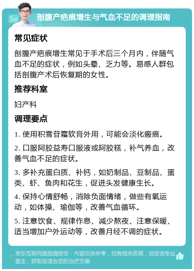 剖腹产疤痕增生与气血不足的调理指南 常见症状 剖腹产疤痕增生常见于手术后三个月内，伴随气血不足的症状，例如头晕、乏力等。易感人群包括剖腹产术后恢复期的女性。 推荐科室 妇产科 调理要点 1. 使用积雪苷霜软膏外用，可能会淡化瘢痕。 2. 口服阿胶益寿口服液或阿胶糕，补气养血，改善气血不足的症状。 3. 多补充蛋白质、补钙，如奶制品、豆制品、蛋类、虾、鱼肉和花生，促进头发健康生长。 4. 保持心情舒畅，消除负面情绪，做些有氧运动，如体操、瑜伽等，改善气血循环。 5. 注意饮食、规律作息、减少熬夜、注意保暖、适当增加户外运动等，改善月经不调的症状。