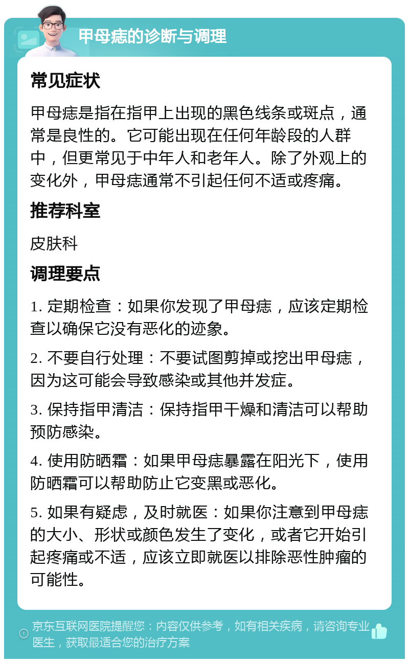 甲母痣的诊断与调理 常见症状 甲母痣是指在指甲上出现的黑色线条或斑点，通常是良性的。它可能出现在任何年龄段的人群中，但更常见于中年人和老年人。除了外观上的变化外，甲母痣通常不引起任何不适或疼痛。 推荐科室 皮肤科 调理要点 1. 定期检查：如果你发现了甲母痣，应该定期检查以确保它没有恶化的迹象。 2. 不要自行处理：不要试图剪掉或挖出甲母痣，因为这可能会导致感染或其他并发症。 3. 保持指甲清洁：保持指甲干燥和清洁可以帮助预防感染。 4. 使用防晒霜：如果甲母痣暴露在阳光下，使用防晒霜可以帮助防止它变黑或恶化。 5. 如果有疑虑，及时就医：如果你注意到甲母痣的大小、形状或颜色发生了变化，或者它开始引起疼痛或不适，应该立即就医以排除恶性肿瘤的可能性。