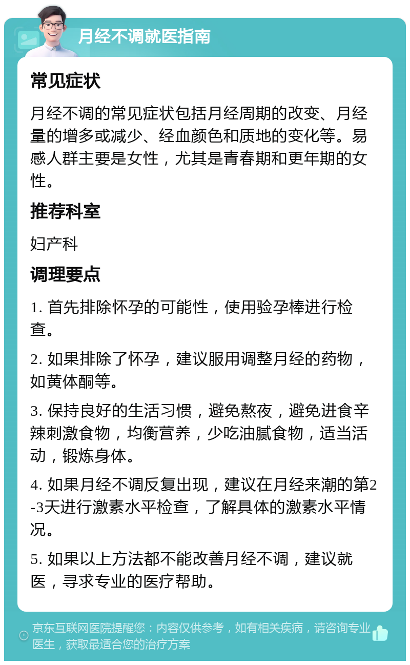 月经不调就医指南 常见症状 月经不调的常见症状包括月经周期的改变、月经量的增多或减少、经血颜色和质地的变化等。易感人群主要是女性，尤其是青春期和更年期的女性。 推荐科室 妇产科 调理要点 1. 首先排除怀孕的可能性，使用验孕棒进行检查。 2. 如果排除了怀孕，建议服用调整月经的药物，如黄体酮等。 3. 保持良好的生活习惯，避免熬夜，避免进食辛辣刺激食物，均衡营养，少吃油腻食物，适当活动，锻炼身体。 4. 如果月经不调反复出现，建议在月经来潮的第2-3天进行激素水平检查，了解具体的激素水平情况。 5. 如果以上方法都不能改善月经不调，建议就医，寻求专业的医疗帮助。