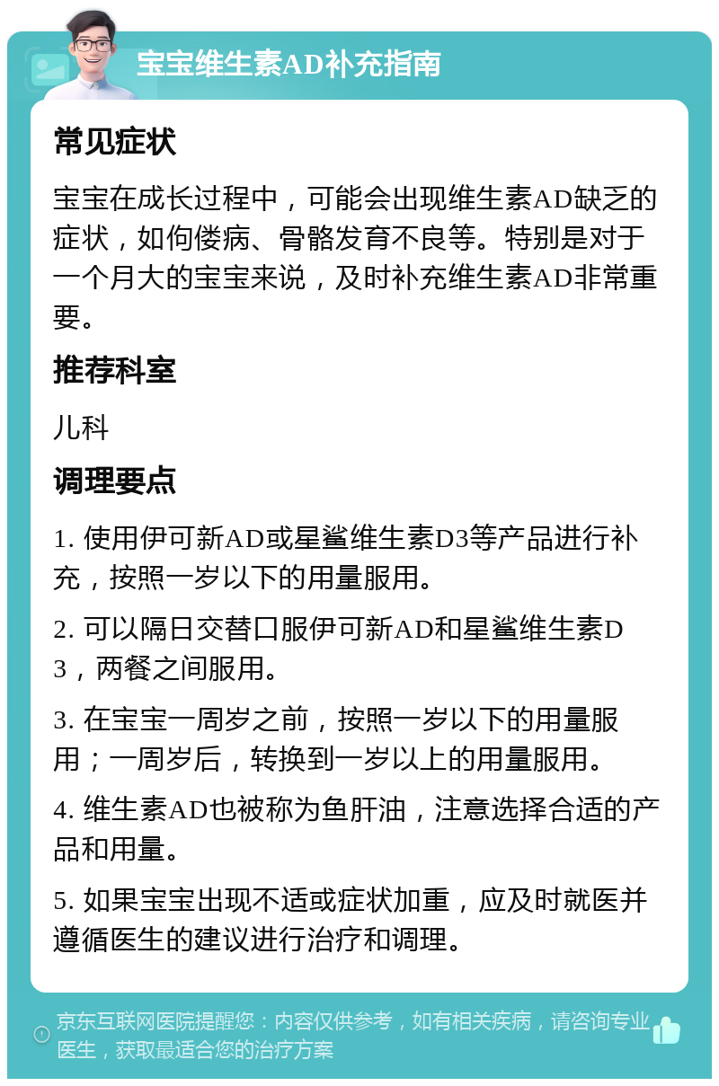 宝宝维生素AD补充指南 常见症状 宝宝在成长过程中，可能会出现维生素AD缺乏的症状，如佝偻病、骨骼发育不良等。特别是对于一个月大的宝宝来说，及时补充维生素AD非常重要。 推荐科室 儿科 调理要点 1. 使用伊可新AD或星鲨维生素D3等产品进行补充，按照一岁以下的用量服用。 2. 可以隔日交替口服伊可新AD和星鲨维生素D3，两餐之间服用。 3. 在宝宝一周岁之前，按照一岁以下的用量服用；一周岁后，转换到一岁以上的用量服用。 4. 维生素AD也被称为鱼肝油，注意选择合适的产品和用量。 5. 如果宝宝出现不适或症状加重，应及时就医并遵循医生的建议进行治疗和调理。