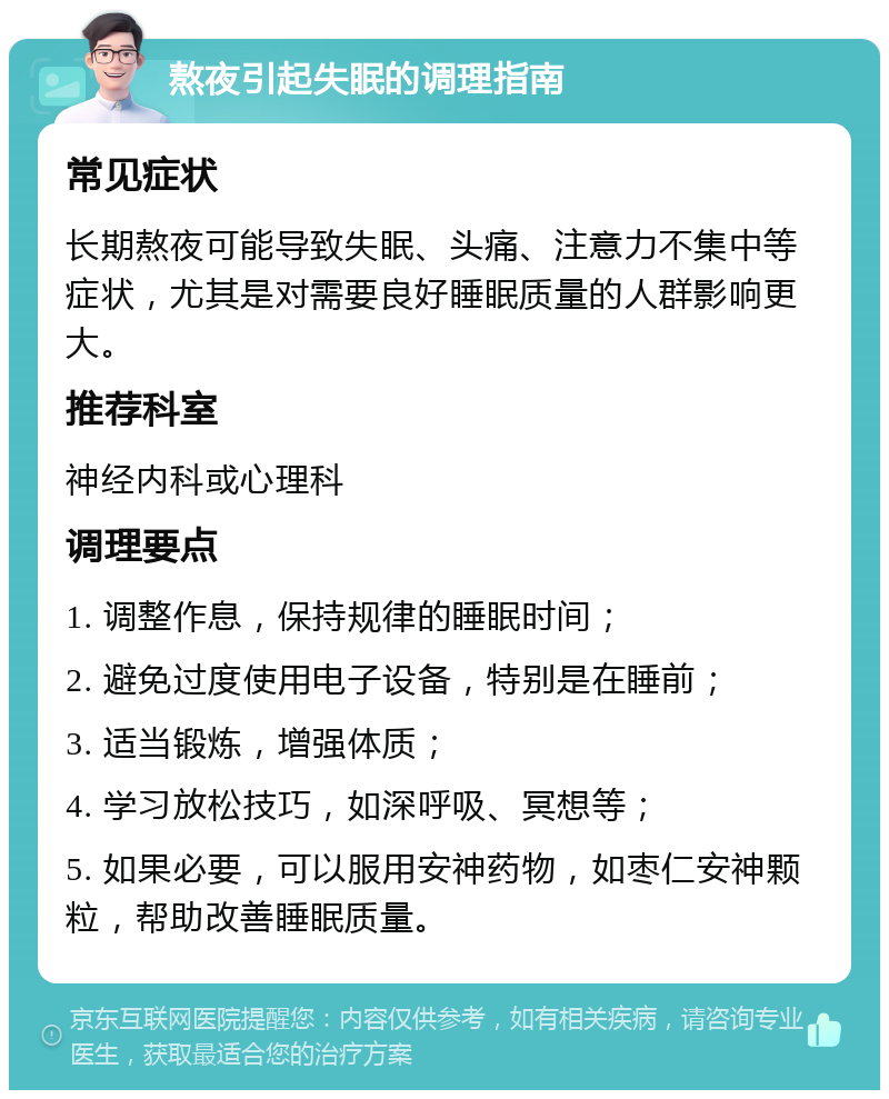 熬夜引起失眠的调理指南 常见症状 长期熬夜可能导致失眠、头痛、注意力不集中等症状，尤其是对需要良好睡眠质量的人群影响更大。 推荐科室 神经内科或心理科 调理要点 1. 调整作息，保持规律的睡眠时间； 2. 避免过度使用电子设备，特别是在睡前； 3. 适当锻炼，增强体质； 4. 学习放松技巧，如深呼吸、冥想等； 5. 如果必要，可以服用安神药物，如枣仁安神颗粒，帮助改善睡眠质量。