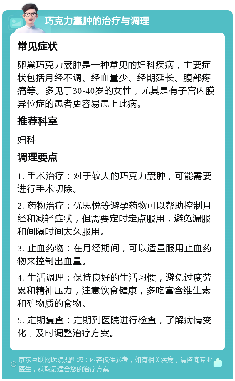 巧克力囊肿的治疗与调理 常见症状 卵巢巧克力囊肿是一种常见的妇科疾病，主要症状包括月经不调、经血量少、经期延长、腹部疼痛等。多见于30-40岁的女性，尤其是有子宫内膜异位症的患者更容易患上此病。 推荐科室 妇科 调理要点 1. 手术治疗：对于较大的巧克力囊肿，可能需要进行手术切除。 2. 药物治疗：优思悦等避孕药物可以帮助控制月经和减轻症状，但需要定时定点服用，避免漏服和间隔时间太久服用。 3. 止血药物：在月经期间，可以适量服用止血药物来控制出血量。 4. 生活调理：保持良好的生活习惯，避免过度劳累和精神压力，注意饮食健康，多吃富含维生素和矿物质的食物。 5. 定期复查：定期到医院进行检查，了解病情变化，及时调整治疗方案。