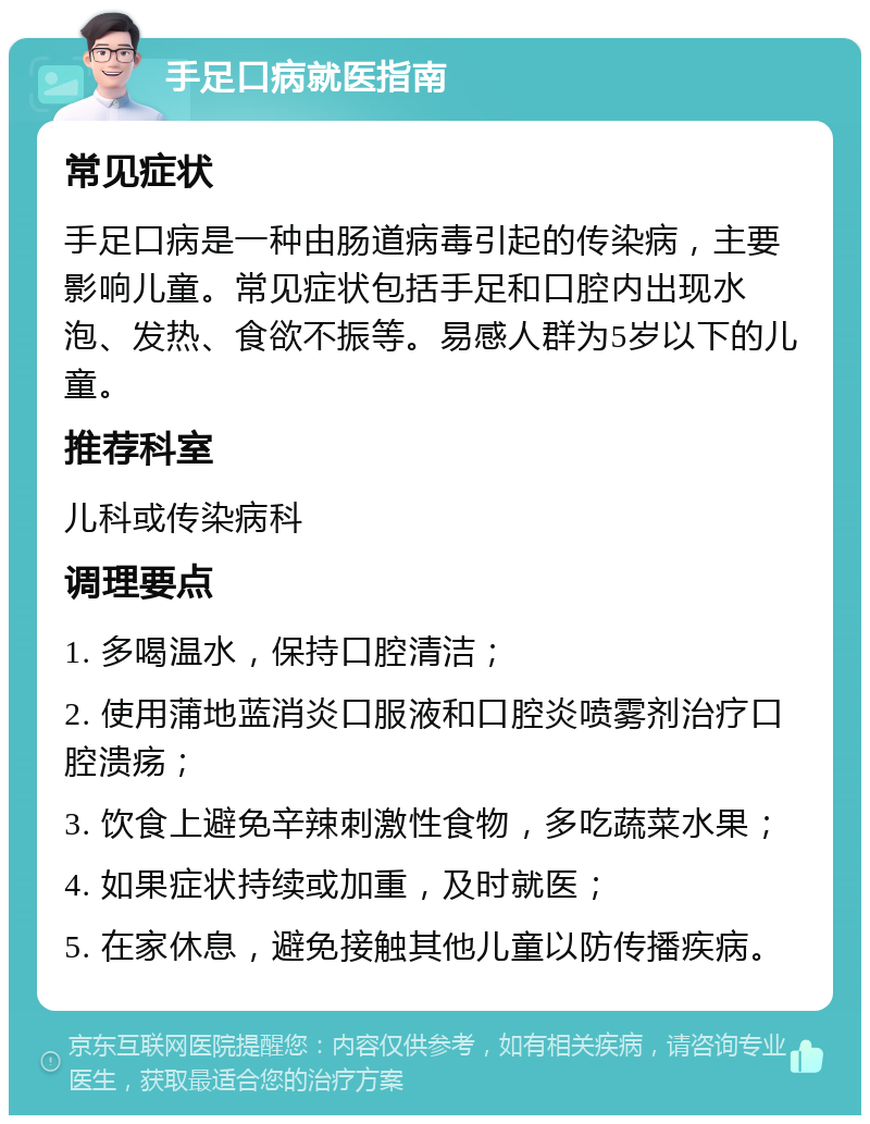 手足口病就医指南 常见症状 手足口病是一种由肠道病毒引起的传染病，主要影响儿童。常见症状包括手足和口腔内出现水泡、发热、食欲不振等。易感人群为5岁以下的儿童。 推荐科室 儿科或传染病科 调理要点 1. 多喝温水，保持口腔清洁； 2. 使用蒲地蓝消炎口服液和口腔炎喷雾剂治疗口腔溃疡； 3. 饮食上避免辛辣刺激性食物，多吃蔬菜水果； 4. 如果症状持续或加重，及时就医； 5. 在家休息，避免接触其他儿童以防传播疾病。