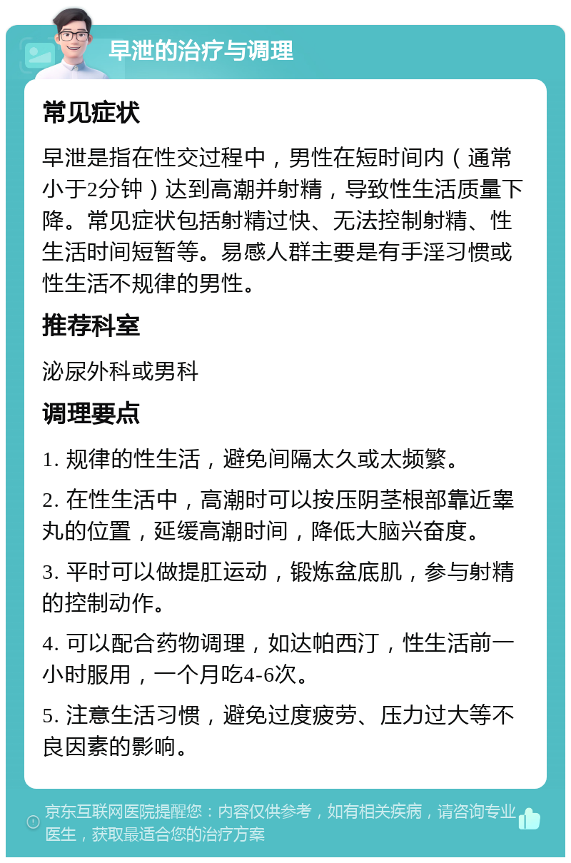 早泄的治疗与调理 常见症状 早泄是指在性交过程中，男性在短时间内（通常小于2分钟）达到高潮并射精，导致性生活质量下降。常见症状包括射精过快、无法控制射精、性生活时间短暂等。易感人群主要是有手淫习惯或性生活不规律的男性。 推荐科室 泌尿外科或男科 调理要点 1. 规律的性生活，避免间隔太久或太频繁。 2. 在性生活中，高潮时可以按压阴茎根部靠近睾丸的位置，延缓高潮时间，降低大脑兴奋度。 3. 平时可以做提肛运动，锻炼盆底肌，参与射精的控制动作。 4. 可以配合药物调理，如达帕西汀，性生活前一小时服用，一个月吃4-6次。 5. 注意生活习惯，避免过度疲劳、压力过大等不良因素的影响。