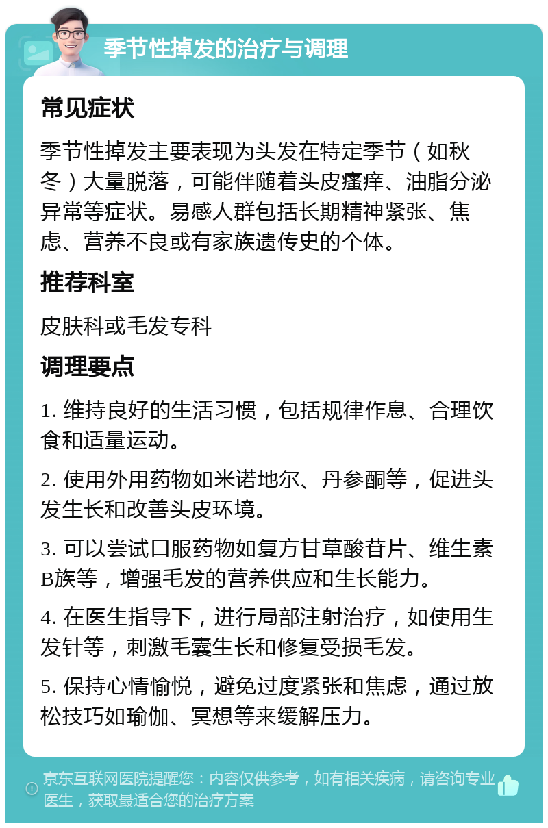 季节性掉发的治疗与调理 常见症状 季节性掉发主要表现为头发在特定季节（如秋冬）大量脱落，可能伴随着头皮瘙痒、油脂分泌异常等症状。易感人群包括长期精神紧张、焦虑、营养不良或有家族遗传史的个体。 推荐科室 皮肤科或毛发专科 调理要点 1. 维持良好的生活习惯，包括规律作息、合理饮食和适量运动。 2. 使用外用药物如米诺地尔、丹参酮等，促进头发生长和改善头皮环境。 3. 可以尝试口服药物如复方甘草酸苷片、维生素B族等，增强毛发的营养供应和生长能力。 4. 在医生指导下，进行局部注射治疗，如使用生发针等，刺激毛囊生长和修复受损毛发。 5. 保持心情愉悦，避免过度紧张和焦虑，通过放松技巧如瑜伽、冥想等来缓解压力。