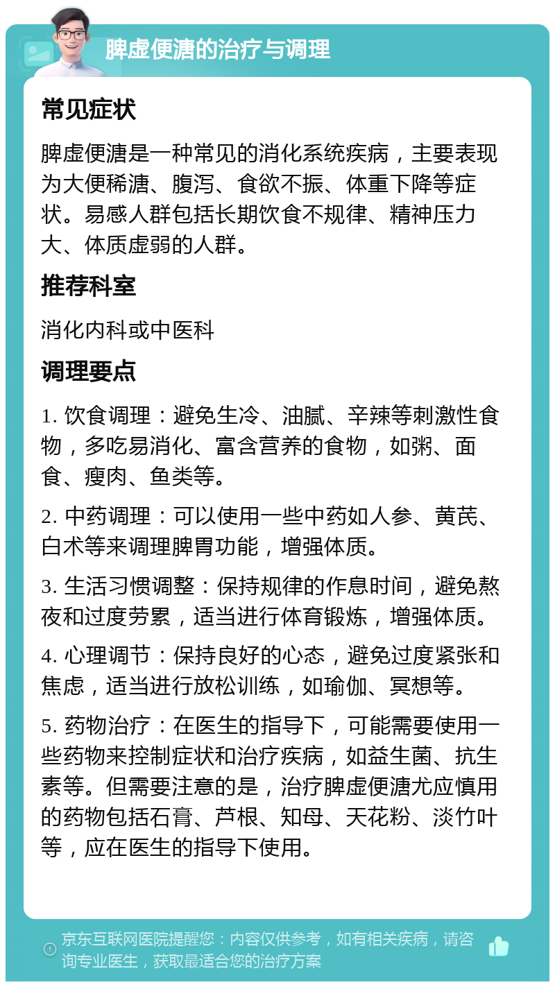 脾虚便溏的治疗与调理 常见症状 脾虚便溏是一种常见的消化系统疾病，主要表现为大便稀溏、腹泻、食欲不振、体重下降等症状。易感人群包括长期饮食不规律、精神压力大、体质虚弱的人群。 推荐科室 消化内科或中医科 调理要点 1. 饮食调理：避免生冷、油腻、辛辣等刺激性食物，多吃易消化、富含营养的食物，如粥、面食、瘦肉、鱼类等。 2. 中药调理：可以使用一些中药如人参、黄芪、白术等来调理脾胃功能，增强体质。 3. 生活习惯调整：保持规律的作息时间，避免熬夜和过度劳累，适当进行体育锻炼，增强体质。 4. 心理调节：保持良好的心态，避免过度紧张和焦虑，适当进行放松训练，如瑜伽、冥想等。 5. 药物治疗：在医生的指导下，可能需要使用一些药物来控制症状和治疗疾病，如益生菌、抗生素等。但需要注意的是，治疗脾虚便溏尤应慎用的药物包括石膏、芦根、知母、天花粉、淡竹叶等，应在医生的指导下使用。