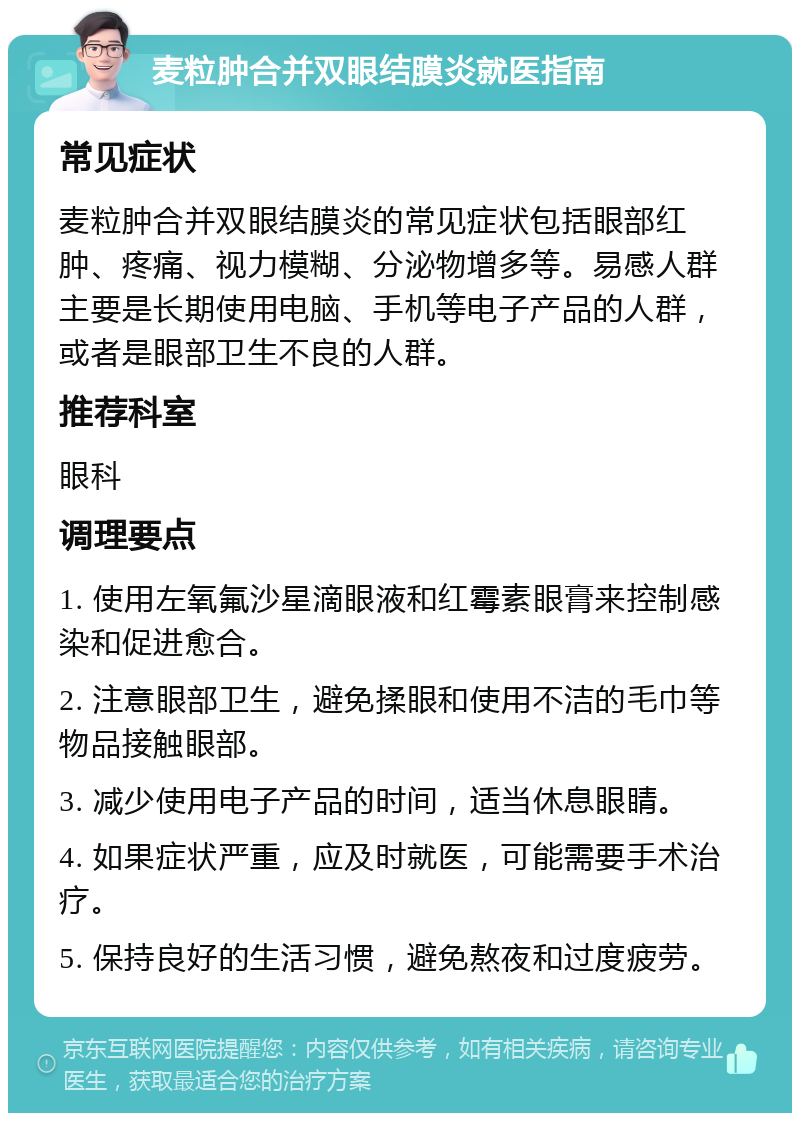 麦粒肿合并双眼结膜炎就医指南 常见症状 麦粒肿合并双眼结膜炎的常见症状包括眼部红肿、疼痛、视力模糊、分泌物增多等。易感人群主要是长期使用电脑、手机等电子产品的人群，或者是眼部卫生不良的人群。 推荐科室 眼科 调理要点 1. 使用左氧氟沙星滴眼液和红霉素眼膏来控制感染和促进愈合。 2. 注意眼部卫生，避免揉眼和使用不洁的毛巾等物品接触眼部。 3. 减少使用电子产品的时间，适当休息眼睛。 4. 如果症状严重，应及时就医，可能需要手术治疗。 5. 保持良好的生活习惯，避免熬夜和过度疲劳。