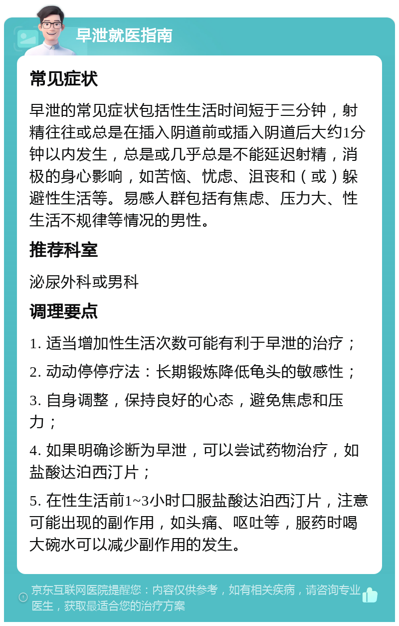 早泄就医指南 常见症状 早泄的常见症状包括性生活时间短于三分钟，射精往往或总是在插入阴道前或插入阴道后大约1分钟以内发生，总是或几乎总是不能延迟射精，消极的身心影响，如苦恼、忧虑、沮丧和（或）躲避性生活等。易感人群包括有焦虑、压力大、性生活不规律等情况的男性。 推荐科室 泌尿外科或男科 调理要点 1. 适当增加性生活次数可能有利于早泄的治疗； 2. 动动停停疗法：长期锻炼降低龟头的敏感性； 3. 自身调整，保持良好的心态，避免焦虑和压力； 4. 如果明确诊断为早泄，可以尝试药物治疗，如盐酸达泊西汀片； 5. 在性生活前1~3小时口服盐酸达泊西汀片，注意可能出现的副作用，如头痛、呕吐等，服药时喝大碗水可以减少副作用的发生。