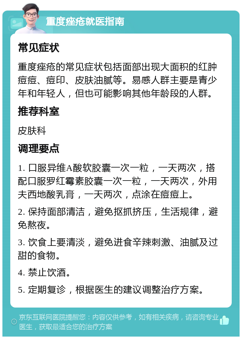 重度痤疮就医指南 常见症状 重度痤疮的常见症状包括面部出现大面积的红肿痘痘、痘印、皮肤油腻等。易感人群主要是青少年和年轻人，但也可能影响其他年龄段的人群。 推荐科室 皮肤科 调理要点 1. 口服异维A酸软胶囊一次一粒，一天两次，搭配口服罗红霉素胶囊一次一粒，一天两次，外用夫西地酸乳膏，一天两次，点涂在痘痘上。 2. 保持面部清洁，避免抠抓挤压，生活规律，避免熬夜。 3. 饮食上要清淡，避免进食辛辣刺激、油腻及过甜的食物。 4. 禁止饮酒。 5. 定期复诊，根据医生的建议调整治疗方案。