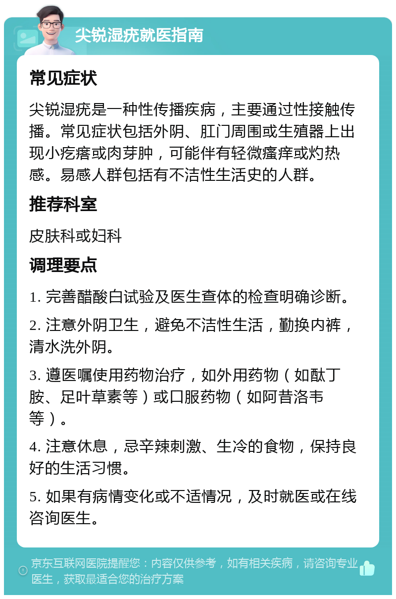 尖锐湿疣就医指南 常见症状 尖锐湿疣是一种性传播疾病，主要通过性接触传播。常见症状包括外阴、肛门周围或生殖器上出现小疙瘩或肉芽肿，可能伴有轻微瘙痒或灼热感。易感人群包括有不洁性生活史的人群。 推荐科室 皮肤科或妇科 调理要点 1. 完善醋酸白试验及医生查体的检查明确诊断。 2. 注意外阴卫生，避免不洁性生活，勤换内裤，清水洗外阴。 3. 遵医嘱使用药物治疗，如外用药物（如酞丁胺、足叶草素等）或口服药物（如阿昔洛韦等）。 4. 注意休息，忌辛辣刺激、生冷的食物，保持良好的生活习惯。 5. 如果有病情变化或不适情况，及时就医或在线咨询医生。