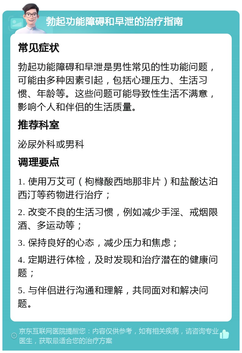 勃起功能障碍和早泄的治疗指南 常见症状 勃起功能障碍和早泄是男性常见的性功能问题，可能由多种因素引起，包括心理压力、生活习惯、年龄等。这些问题可能导致性生活不满意，影响个人和伴侣的生活质量。 推荐科室 泌尿外科或男科 调理要点 1. 使用万艾可（枸橼酸西地那非片）和盐酸达泊西汀等药物进行治疗； 2. 改变不良的生活习惯，例如减少手淫、戒烟限酒、多运动等； 3. 保持良好的心态，减少压力和焦虑； 4. 定期进行体检，及时发现和治疗潜在的健康问题； 5. 与伴侣进行沟通和理解，共同面对和解决问题。