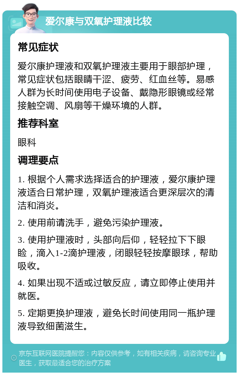 爱尔康与双氧护理液比较 常见症状 爱尔康护理液和双氧护理液主要用于眼部护理，常见症状包括眼睛干涩、疲劳、红血丝等。易感人群为长时间使用电子设备、戴隐形眼镜或经常接触空调、风扇等干燥环境的人群。 推荐科室 眼科 调理要点 1. 根据个人需求选择适合的护理液，爱尔康护理液适合日常护理，双氧护理液适合更深层次的清洁和消炎。 2. 使用前请洗手，避免污染护理液。 3. 使用护理液时，头部向后仰，轻轻拉下下眼睑，滴入1-2滴护理液，闭眼轻轻按摩眼球，帮助吸收。 4. 如果出现不适或过敏反应，请立即停止使用并就医。 5. 定期更换护理液，避免长时间使用同一瓶护理液导致细菌滋生。