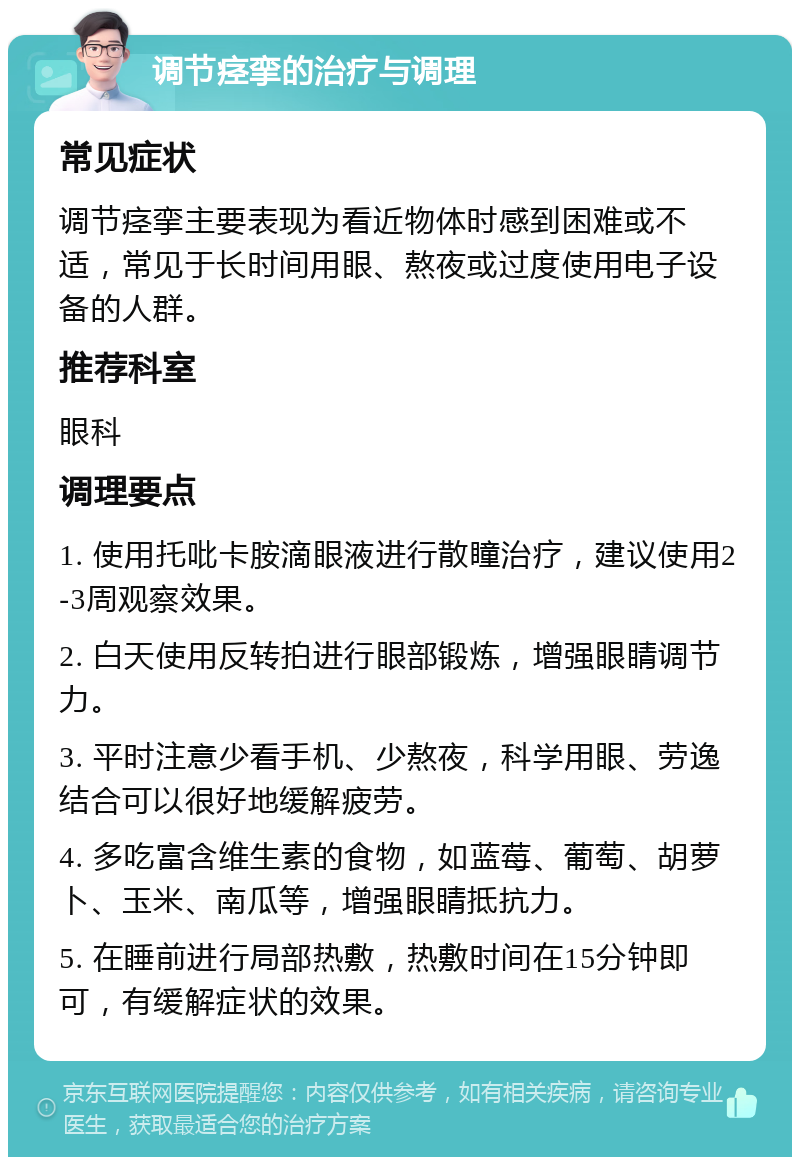 调节痉挛的治疗与调理 常见症状 调节痉挛主要表现为看近物体时感到困难或不适，常见于长时间用眼、熬夜或过度使用电子设备的人群。 推荐科室 眼科 调理要点 1. 使用托吡卡胺滴眼液进行散瞳治疗，建议使用2-3周观察效果。 2. 白天使用反转拍进行眼部锻炼，增强眼睛调节力。 3. 平时注意少看手机、少熬夜，科学用眼、劳逸结合可以很好地缓解疲劳。 4. 多吃富含维生素的食物，如蓝莓、葡萄、胡萝卜、玉米、南瓜等，增强眼睛抵抗力。 5. 在睡前进行局部热敷，热敷时间在15分钟即可，有缓解症状的效果。