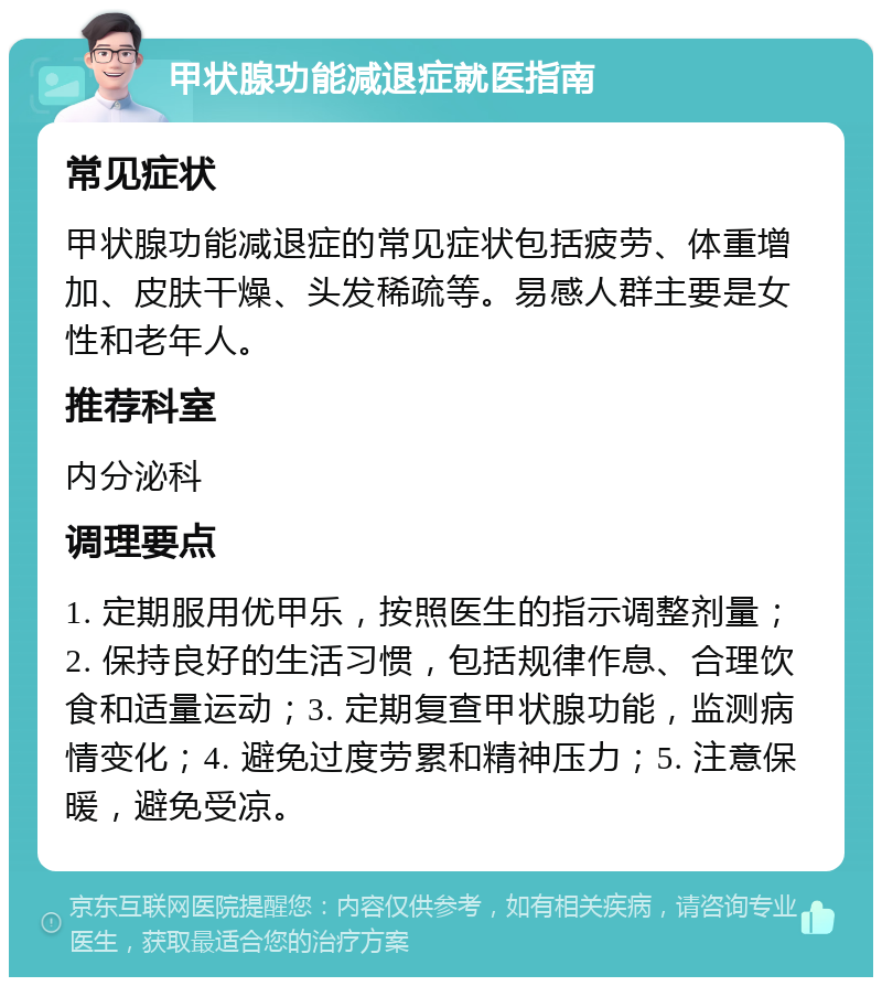 甲状腺功能减退症就医指南 常见症状 甲状腺功能减退症的常见症状包括疲劳、体重增加、皮肤干燥、头发稀疏等。易感人群主要是女性和老年人。 推荐科室 内分泌科 调理要点 1. 定期服用优甲乐，按照医生的指示调整剂量；2. 保持良好的生活习惯，包括规律作息、合理饮食和适量运动；3. 定期复查甲状腺功能，监测病情变化；4. 避免过度劳累和精神压力；5. 注意保暖，避免受凉。