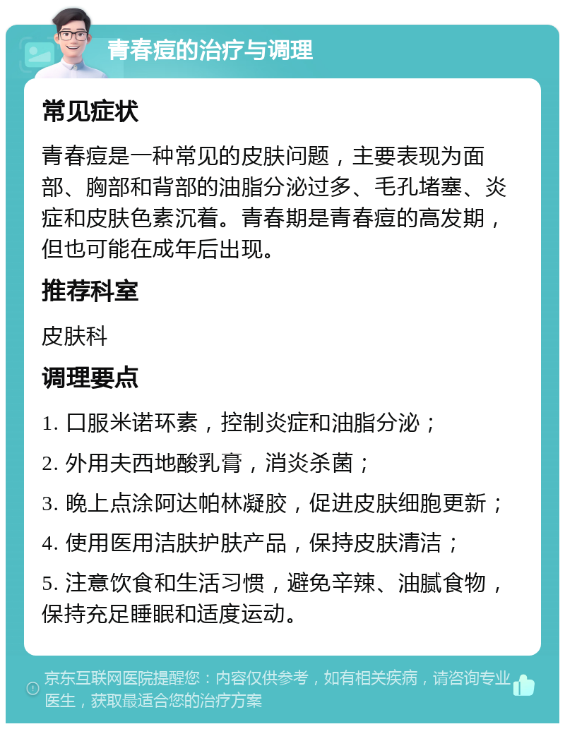 青春痘的治疗与调理 常见症状 青春痘是一种常见的皮肤问题，主要表现为面部、胸部和背部的油脂分泌过多、毛孔堵塞、炎症和皮肤色素沉着。青春期是青春痘的高发期，但也可能在成年后出现。 推荐科室 皮肤科 调理要点 1. 口服米诺环素，控制炎症和油脂分泌； 2. 外用夫西地酸乳膏，消炎杀菌； 3. 晚上点涂阿达帕林凝胶，促进皮肤细胞更新； 4. 使用医用洁肤护肤产品，保持皮肤清洁； 5. 注意饮食和生活习惯，避免辛辣、油腻食物，保持充足睡眠和适度运动。