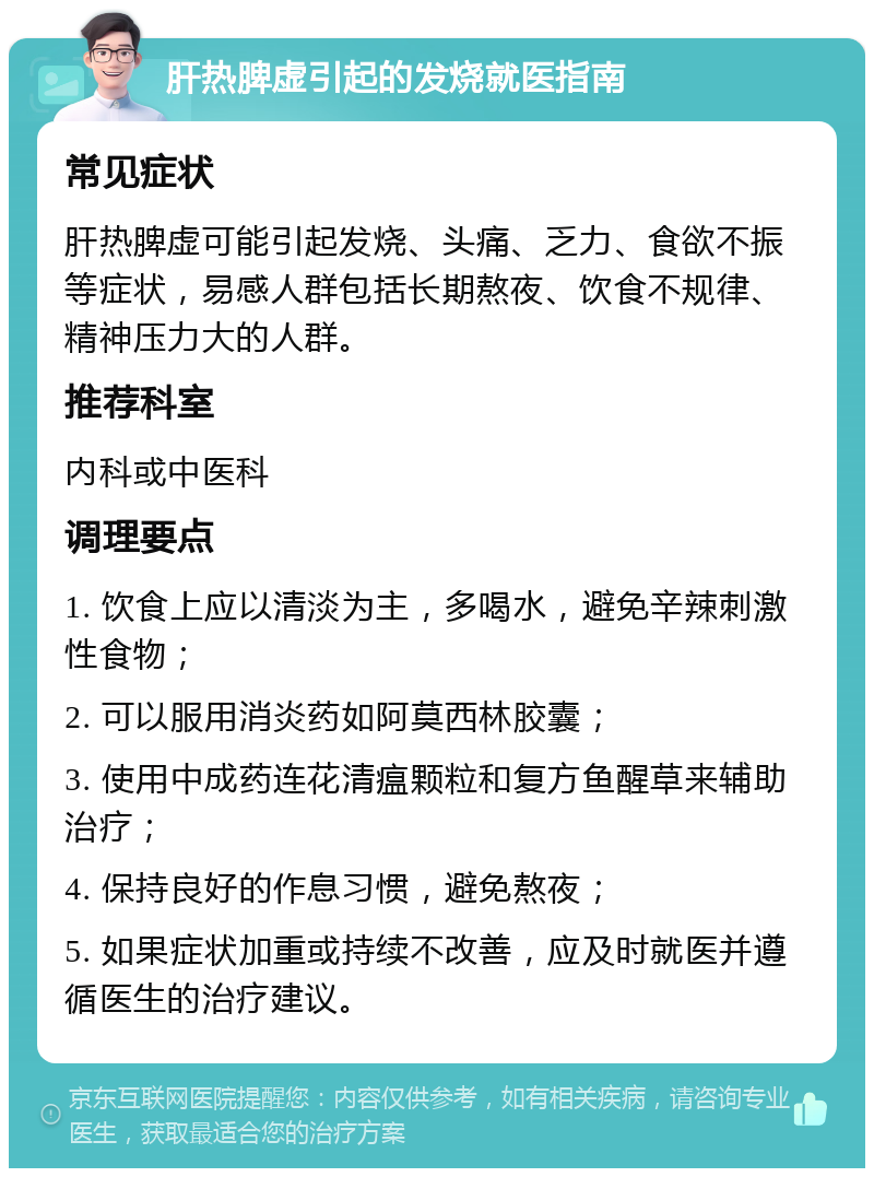 肝热脾虚引起的发烧就医指南 常见症状 肝热脾虚可能引起发烧、头痛、乏力、食欲不振等症状，易感人群包括长期熬夜、饮食不规律、精神压力大的人群。 推荐科室 内科或中医科 调理要点 1. 饮食上应以清淡为主，多喝水，避免辛辣刺激性食物； 2. 可以服用消炎药如阿莫西林胶囊； 3. 使用中成药连花清瘟颗粒和复方鱼醒草来辅助治疗； 4. 保持良好的作息习惯，避免熬夜； 5. 如果症状加重或持续不改善，应及时就医并遵循医生的治疗建议。