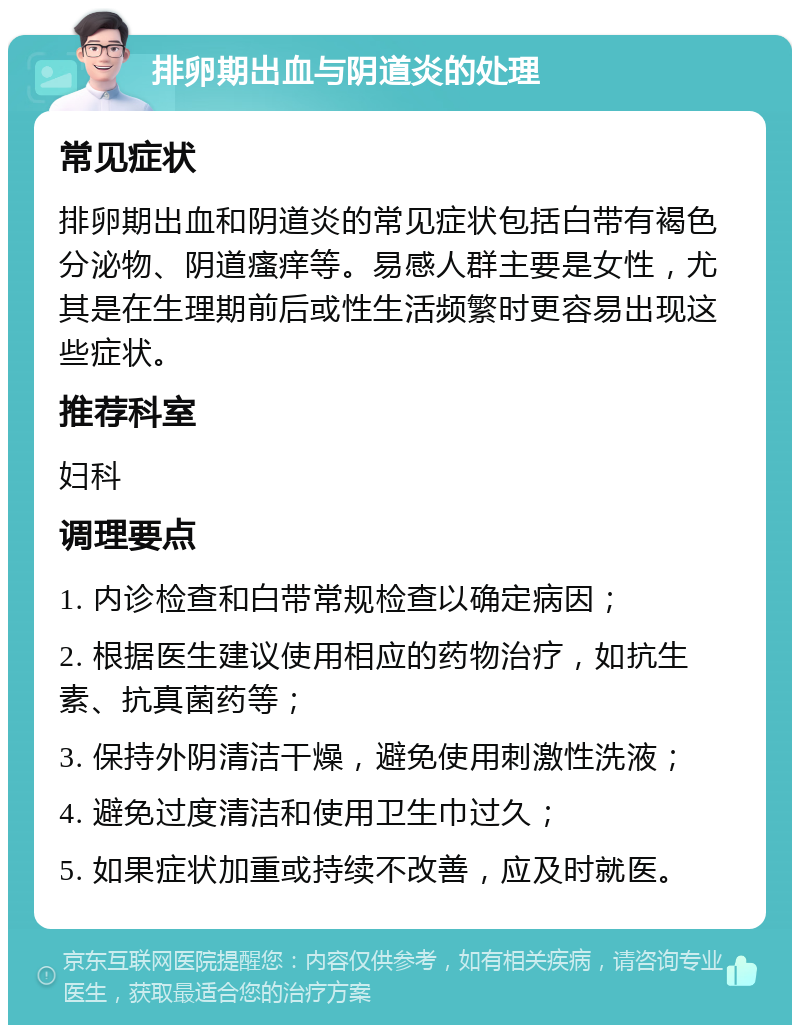 排卵期出血与阴道炎的处理 常见症状 排卵期出血和阴道炎的常见症状包括白带有褐色分泌物、阴道瘙痒等。易感人群主要是女性，尤其是在生理期前后或性生活频繁时更容易出现这些症状。 推荐科室 妇科 调理要点 1. 内诊检查和白带常规检查以确定病因； 2. 根据医生建议使用相应的药物治疗，如抗生素、抗真菌药等； 3. 保持外阴清洁干燥，避免使用刺激性洗液； 4. 避免过度清洁和使用卫生巾过久； 5. 如果症状加重或持续不改善，应及时就医。