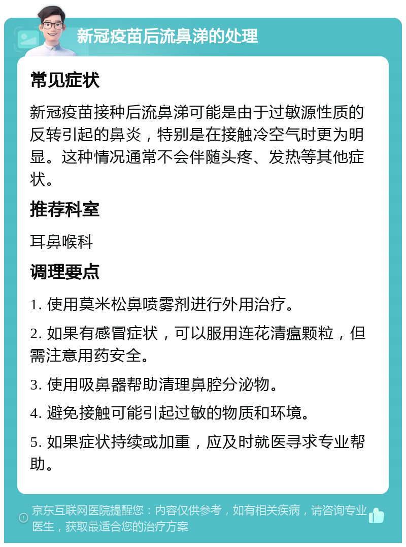 新冠疫苗后流鼻涕的处理 常见症状 新冠疫苗接种后流鼻涕可能是由于过敏源性质的反转引起的鼻炎，特别是在接触冷空气时更为明显。这种情况通常不会伴随头疼、发热等其他症状。 推荐科室 耳鼻喉科 调理要点 1. 使用莫米松鼻喷雾剂进行外用治疗。 2. 如果有感冒症状，可以服用连花清瘟颗粒，但需注意用药安全。 3. 使用吸鼻器帮助清理鼻腔分泌物。 4. 避免接触可能引起过敏的物质和环境。 5. 如果症状持续或加重，应及时就医寻求专业帮助。