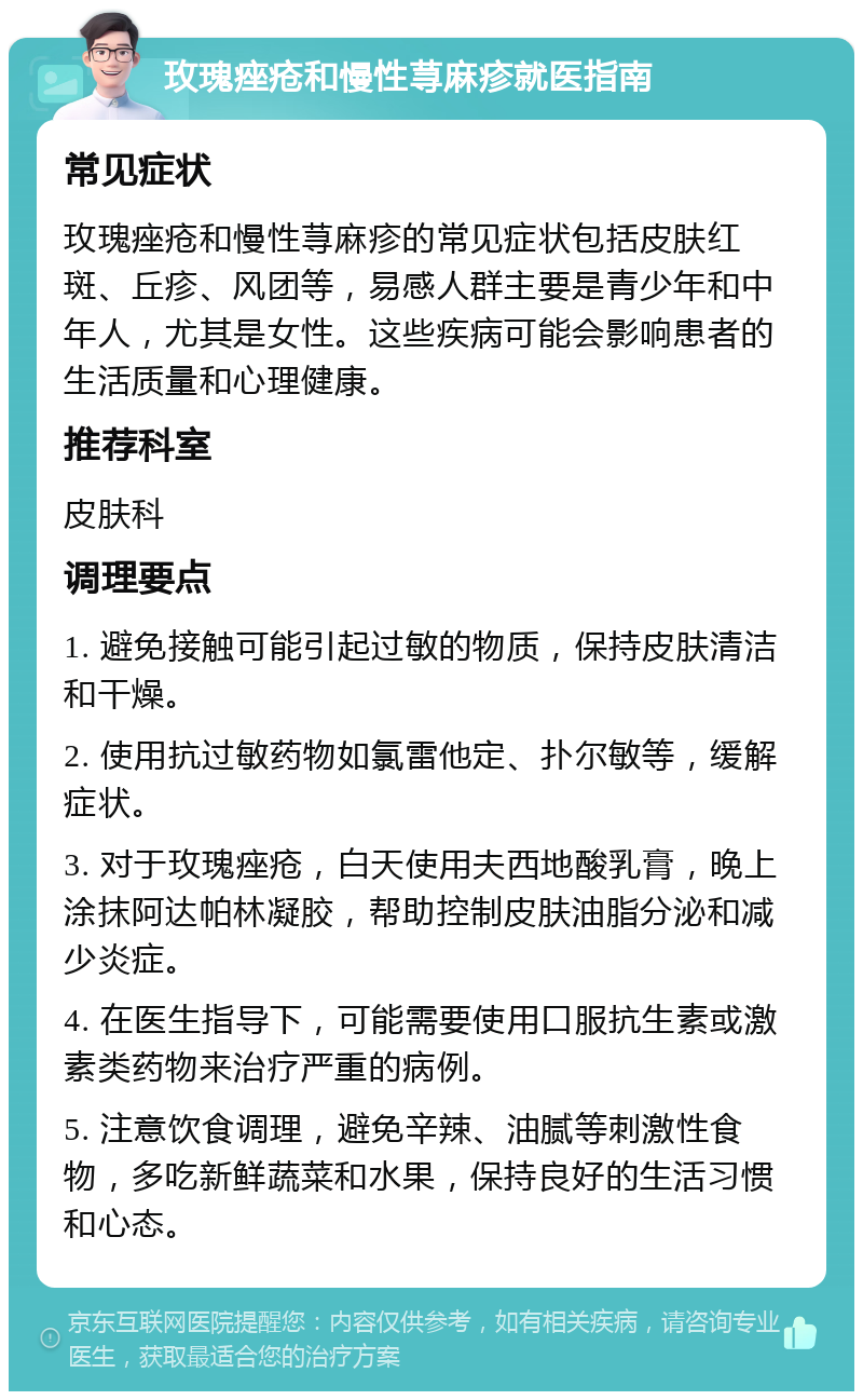 玫瑰痤疮和慢性荨麻疹就医指南 常见症状 玫瑰痤疮和慢性荨麻疹的常见症状包括皮肤红斑、丘疹、风团等，易感人群主要是青少年和中年人，尤其是女性。这些疾病可能会影响患者的生活质量和心理健康。 推荐科室 皮肤科 调理要点 1. 避免接触可能引起过敏的物质，保持皮肤清洁和干燥。 2. 使用抗过敏药物如氯雷他定、扑尔敏等，缓解症状。 3. 对于玫瑰痤疮，白天使用夫西地酸乳膏，晚上涂抹阿达帕林凝胶，帮助控制皮肤油脂分泌和减少炎症。 4. 在医生指导下，可能需要使用口服抗生素或激素类药物来治疗严重的病例。 5. 注意饮食调理，避免辛辣、油腻等刺激性食物，多吃新鲜蔬菜和水果，保持良好的生活习惯和心态。