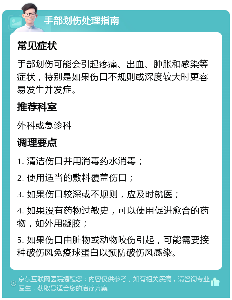 手部划伤处理指南 常见症状 手部划伤可能会引起疼痛、出血、肿胀和感染等症状，特别是如果伤口不规则或深度较大时更容易发生并发症。 推荐科室 外科或急诊科 调理要点 1. 清洁伤口并用消毒药水消毒； 2. 使用适当的敷料覆盖伤口； 3. 如果伤口较深或不规则，应及时就医； 4. 如果没有药物过敏史，可以使用促进愈合的药物，如外用凝胶； 5. 如果伤口由脏物或动物咬伤引起，可能需要接种破伤风免疫球蛋白以预防破伤风感染。