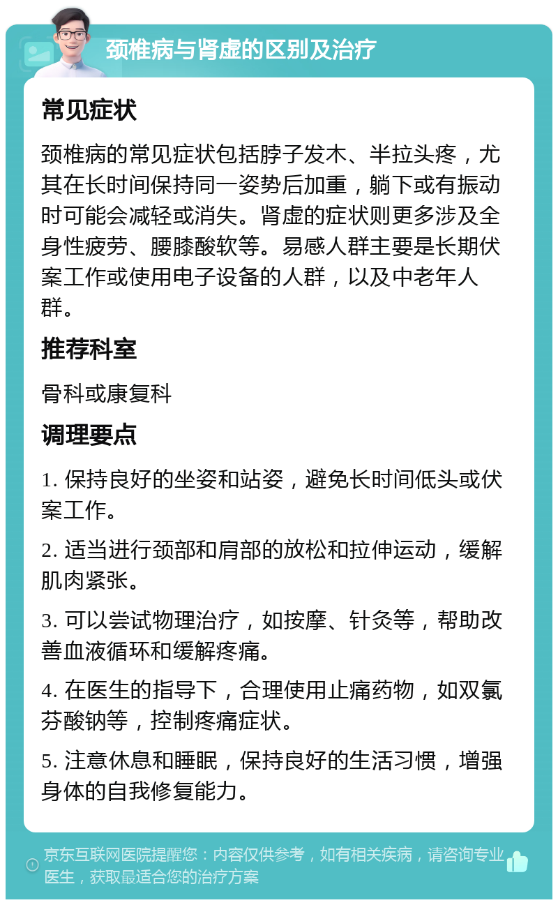 颈椎病与肾虚的区别及治疗 常见症状 颈椎病的常见症状包括脖子发木、半拉头疼，尤其在长时间保持同一姿势后加重，躺下或有振动时可能会减轻或消失。肾虚的症状则更多涉及全身性疲劳、腰膝酸软等。易感人群主要是长期伏案工作或使用电子设备的人群，以及中老年人群。 推荐科室 骨科或康复科 调理要点 1. 保持良好的坐姿和站姿，避免长时间低头或伏案工作。 2. 适当进行颈部和肩部的放松和拉伸运动，缓解肌肉紧张。 3. 可以尝试物理治疗，如按摩、针灸等，帮助改善血液循环和缓解疼痛。 4. 在医生的指导下，合理使用止痛药物，如双氯芬酸钠等，控制疼痛症状。 5. 注意休息和睡眠，保持良好的生活习惯，增强身体的自我修复能力。