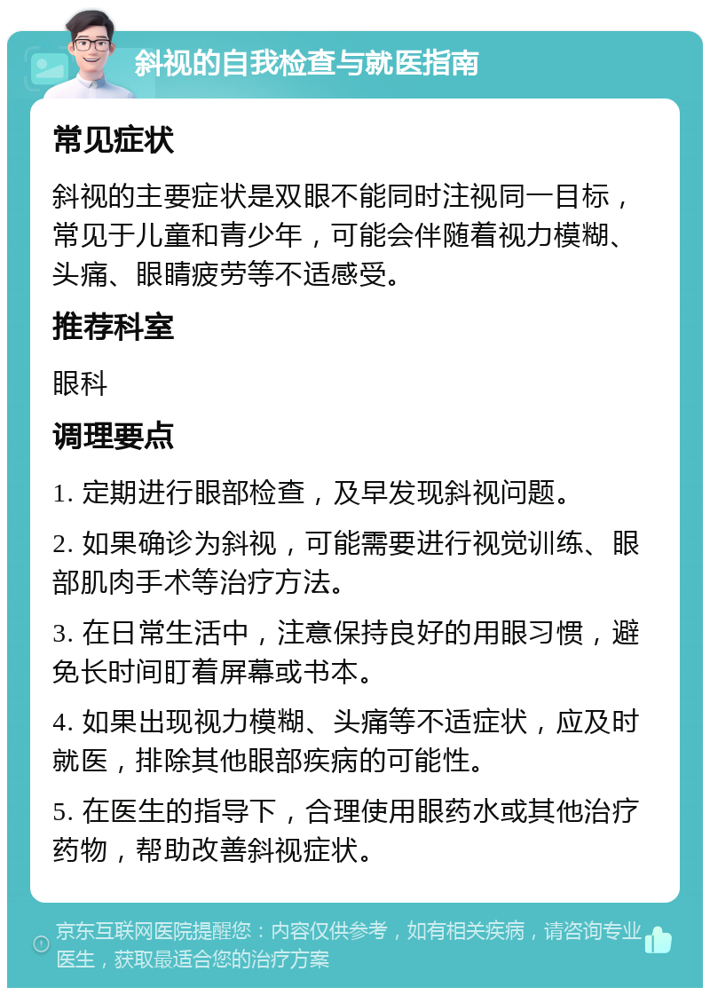 斜视的自我检查与就医指南 常见症状 斜视的主要症状是双眼不能同时注视同一目标，常见于儿童和青少年，可能会伴随着视力模糊、头痛、眼睛疲劳等不适感受。 推荐科室 眼科 调理要点 1. 定期进行眼部检查，及早发现斜视问题。 2. 如果确诊为斜视，可能需要进行视觉训练、眼部肌肉手术等治疗方法。 3. 在日常生活中，注意保持良好的用眼习惯，避免长时间盯着屏幕或书本。 4. 如果出现视力模糊、头痛等不适症状，应及时就医，排除其他眼部疾病的可能性。 5. 在医生的指导下，合理使用眼药水或其他治疗药物，帮助改善斜视症状。