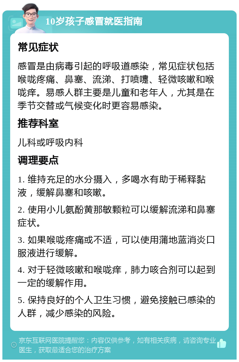 10岁孩子感冒就医指南 常见症状 感冒是由病毒引起的呼吸道感染，常见症状包括喉咙疼痛、鼻塞、流涕、打喷嚏、轻微咳嗽和喉咙痒。易感人群主要是儿童和老年人，尤其是在季节交替或气候变化时更容易感染。 推荐科室 儿科或呼吸内科 调理要点 1. 维持充足的水分摄入，多喝水有助于稀释黏液，缓解鼻塞和咳嗽。 2. 使用小儿氨酚黄那敏颗粒可以缓解流涕和鼻塞症状。 3. 如果喉咙疼痛或不适，可以使用蒲地蓝消炎口服液进行缓解。 4. 对于轻微咳嗽和喉咙痒，肺力咳合剂可以起到一定的缓解作用。 5. 保持良好的个人卫生习惯，避免接触已感染的人群，减少感染的风险。