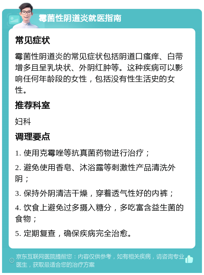 霉菌性阴道炎就医指南 常见症状 霉菌性阴道炎的常见症状包括阴道口瘙痒、白带增多且呈乳块状、外阴红肿等。这种疾病可以影响任何年龄段的女性，包括没有性生活史的女性。 推荐科室 妇科 调理要点 1. 使用克霉唑等抗真菌药物进行治疗； 2. 避免使用香皂、沐浴露等刺激性产品清洗外阴； 3. 保持外阴清洁干燥，穿着透气性好的内裤； 4. 饮食上避免过多摄入糖分，多吃富含益生菌的食物； 5. 定期复查，确保疾病完全治愈。