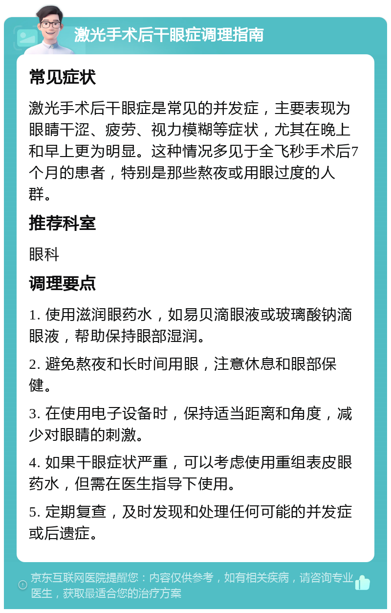 激光手术后干眼症调理指南 常见症状 激光手术后干眼症是常见的并发症，主要表现为眼睛干涩、疲劳、视力模糊等症状，尤其在晚上和早上更为明显。这种情况多见于全飞秒手术后7个月的患者，特别是那些熬夜或用眼过度的人群。 推荐科室 眼科 调理要点 1. 使用滋润眼药水，如易贝滴眼液或玻璃酸钠滴眼液，帮助保持眼部湿润。 2. 避免熬夜和长时间用眼，注意休息和眼部保健。 3. 在使用电子设备时，保持适当距离和角度，减少对眼睛的刺激。 4. 如果干眼症状严重，可以考虑使用重组表皮眼药水，但需在医生指导下使用。 5. 定期复查，及时发现和处理任何可能的并发症或后遗症。