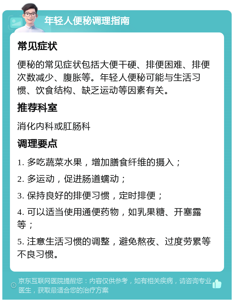 年轻人便秘调理指南 常见症状 便秘的常见症状包括大便干硬、排便困难、排便次数减少、腹胀等。年轻人便秘可能与生活习惯、饮食结构、缺乏运动等因素有关。 推荐科室 消化内科或肛肠科 调理要点 1. 多吃蔬菜水果，增加膳食纤维的摄入； 2. 多运动，促进肠道蠕动； 3. 保持良好的排便习惯，定时排便； 4. 可以适当使用通便药物，如乳果糖、开塞露等； 5. 注意生活习惯的调整，避免熬夜、过度劳累等不良习惯。