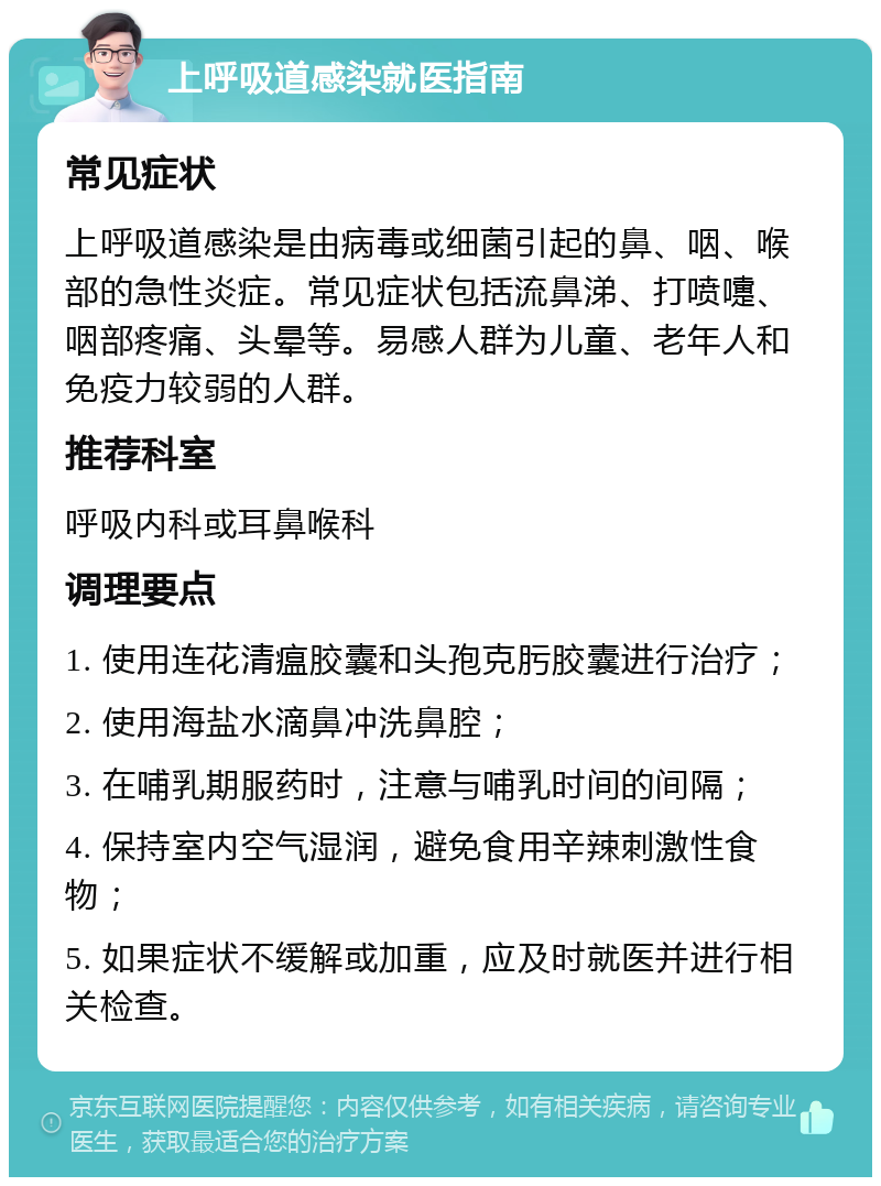 上呼吸道感染就医指南 常见症状 上呼吸道感染是由病毒或细菌引起的鼻、咽、喉部的急性炎症。常见症状包括流鼻涕、打喷嚏、咽部疼痛、头晕等。易感人群为儿童、老年人和免疫力较弱的人群。 推荐科室 呼吸内科或耳鼻喉科 调理要点 1. 使用连花清瘟胶囊和头孢克肟胶囊进行治疗； 2. 使用海盐水滴鼻冲洗鼻腔； 3. 在哺乳期服药时，注意与哺乳时间的间隔； 4. 保持室内空气湿润，避免食用辛辣刺激性食物； 5. 如果症状不缓解或加重，应及时就医并进行相关检查。