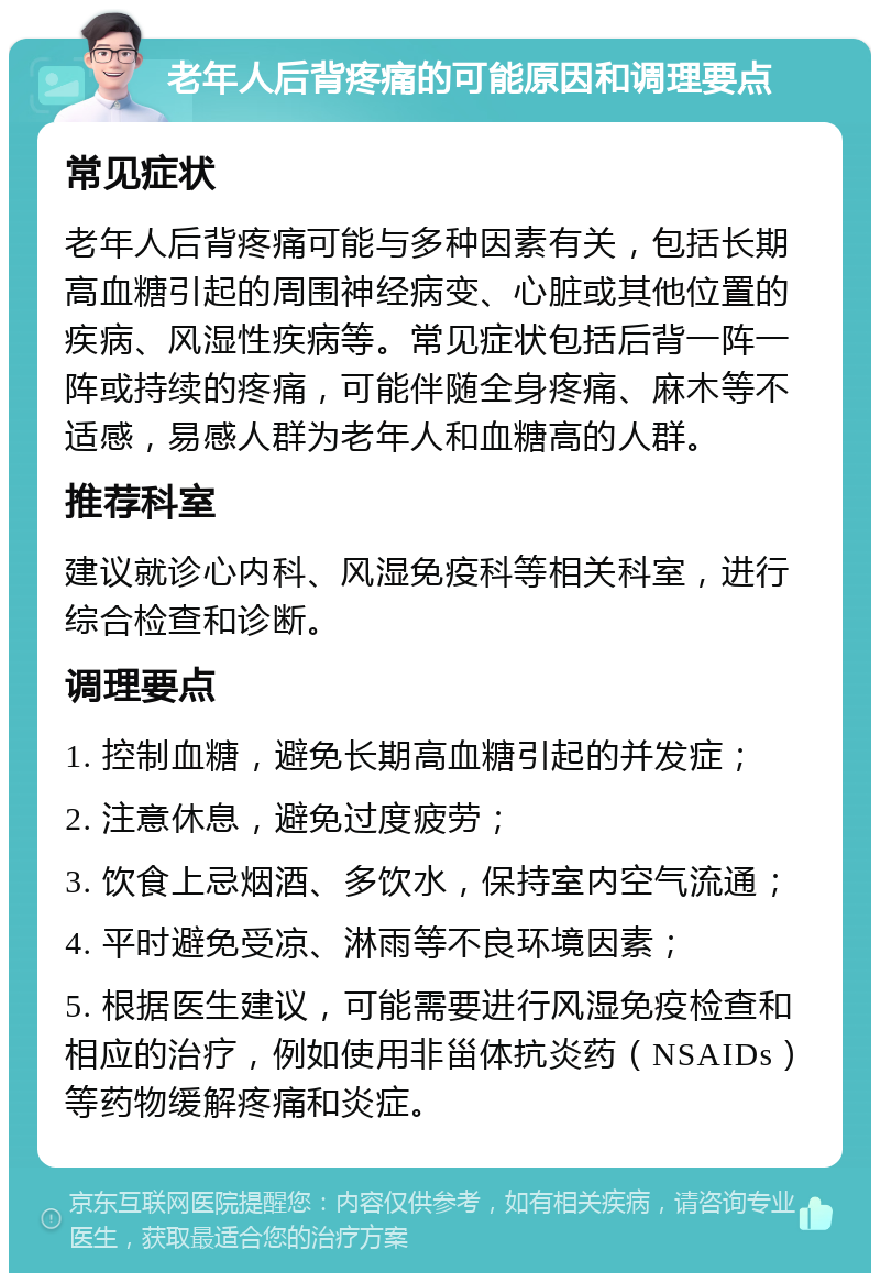 老年人后背疼痛的可能原因和调理要点 常见症状 老年人后背疼痛可能与多种因素有关，包括长期高血糖引起的周围神经病变、心脏或其他位置的疾病、风湿性疾病等。常见症状包括后背一阵一阵或持续的疼痛，可能伴随全身疼痛、麻木等不适感，易感人群为老年人和血糖高的人群。 推荐科室 建议就诊心内科、风湿免疫科等相关科室，进行综合检查和诊断。 调理要点 1. 控制血糖，避免长期高血糖引起的并发症； 2. 注意休息，避免过度疲劳； 3. 饮食上忌烟酒、多饮水，保持室内空气流通； 4. 平时避免受凉、淋雨等不良环境因素； 5. 根据医生建议，可能需要进行风湿免疫检查和相应的治疗，例如使用非甾体抗炎药（NSAIDs）等药物缓解疼痛和炎症。