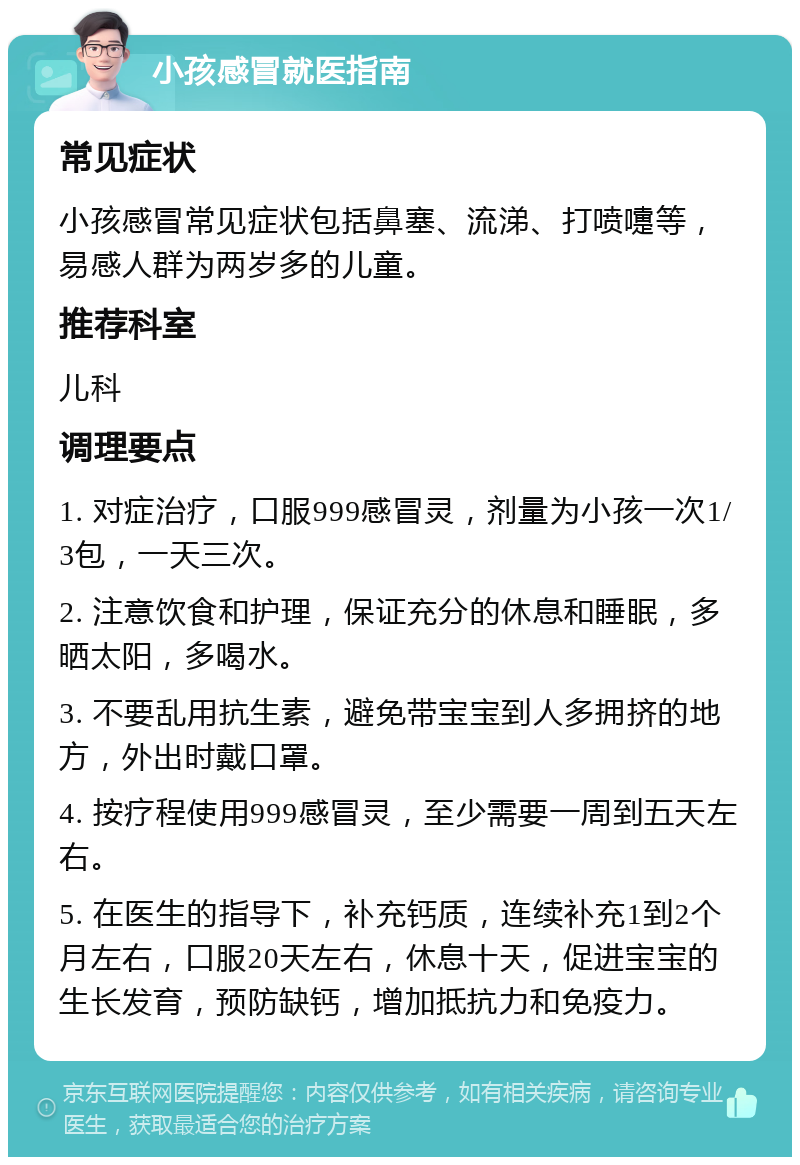 小孩感冒就医指南 常见症状 小孩感冒常见症状包括鼻塞、流涕、打喷嚏等，易感人群为两岁多的儿童。 推荐科室 儿科 调理要点 1. 对症治疗，口服999感冒灵，剂量为小孩一次1/3包，一天三次。 2. 注意饮食和护理，保证充分的休息和睡眠，多晒太阳，多喝水。 3. 不要乱用抗生素，避免带宝宝到人多拥挤的地方，外出时戴口罩。 4. 按疗程使用999感冒灵，至少需要一周到五天左右。 5. 在医生的指导下，补充钙质，连续补充1到2个月左右，口服20天左右，休息十天，促进宝宝的生长发育，预防缺钙，增加抵抗力和免疫力。