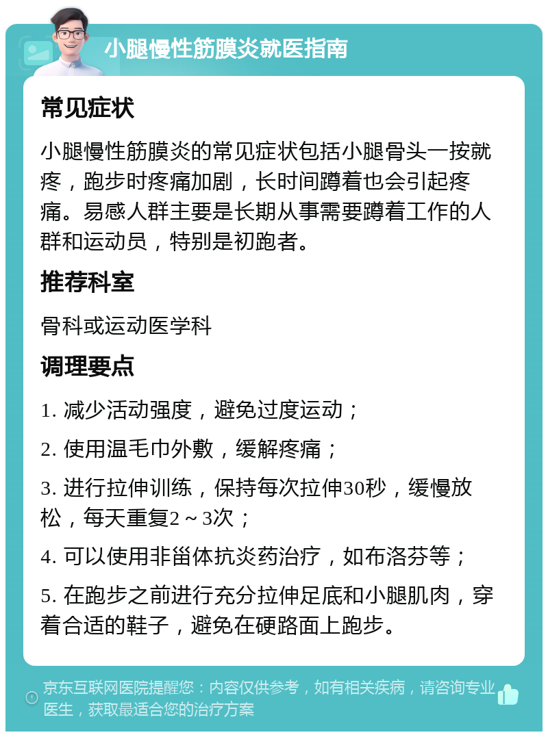 小腿慢性筋膜炎就医指南 常见症状 小腿慢性筋膜炎的常见症状包括小腿骨头一按就疼，跑步时疼痛加剧，长时间蹲着也会引起疼痛。易感人群主要是长期从事需要蹲着工作的人群和运动员，特别是初跑者。 推荐科室 骨科或运动医学科 调理要点 1. 减少活动强度，避免过度运动； 2. 使用温毛巾外敷，缓解疼痛； 3. 进行拉伸训练，保持每次拉伸30秒，缓慢放松，每天重复2～3次； 4. 可以使用非甾体抗炎药治疗，如布洛芬等； 5. 在跑步之前进行充分拉伸足底和小腿肌肉，穿着合适的鞋子，避免在硬路面上跑步。