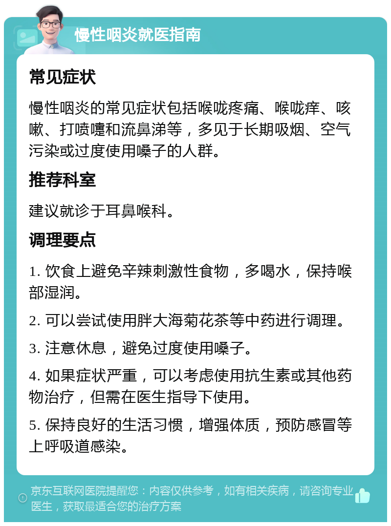 慢性咽炎就医指南 常见症状 慢性咽炎的常见症状包括喉咙疼痛、喉咙痒、咳嗽、打喷嚏和流鼻涕等，多见于长期吸烟、空气污染或过度使用嗓子的人群。 推荐科室 建议就诊于耳鼻喉科。 调理要点 1. 饮食上避免辛辣刺激性食物，多喝水，保持喉部湿润。 2. 可以尝试使用胖大海菊花茶等中药进行调理。 3. 注意休息，避免过度使用嗓子。 4. 如果症状严重，可以考虑使用抗生素或其他药物治疗，但需在医生指导下使用。 5. 保持良好的生活习惯，增强体质，预防感冒等上呼吸道感染。