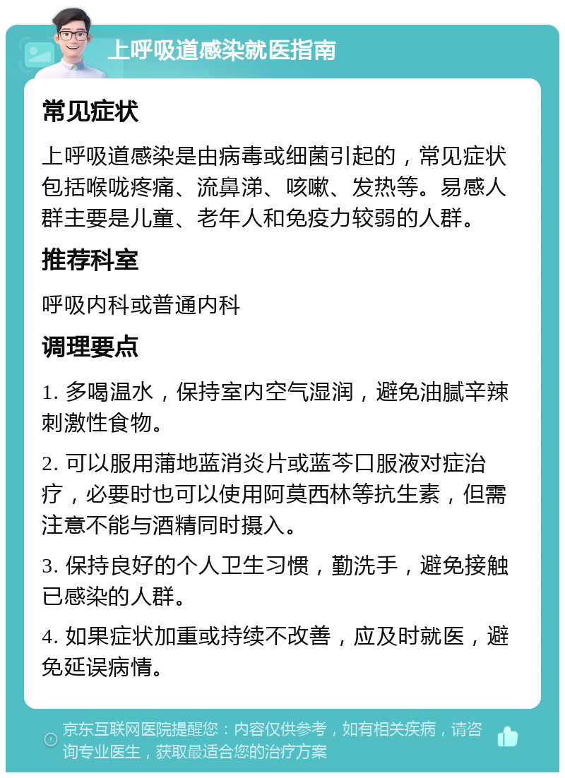 上呼吸道感染就医指南 常见症状 上呼吸道感染是由病毒或细菌引起的，常见症状包括喉咙疼痛、流鼻涕、咳嗽、发热等。易感人群主要是儿童、老年人和免疫力较弱的人群。 推荐科室 呼吸内科或普通内科 调理要点 1. 多喝温水，保持室内空气湿润，避免油腻辛辣刺激性食物。 2. 可以服用蒲地蓝消炎片或蓝芩口服液对症治疗，必要时也可以使用阿莫西林等抗生素，但需注意不能与酒精同时摄入。 3. 保持良好的个人卫生习惯，勤洗手，避免接触已感染的人群。 4. 如果症状加重或持续不改善，应及时就医，避免延误病情。