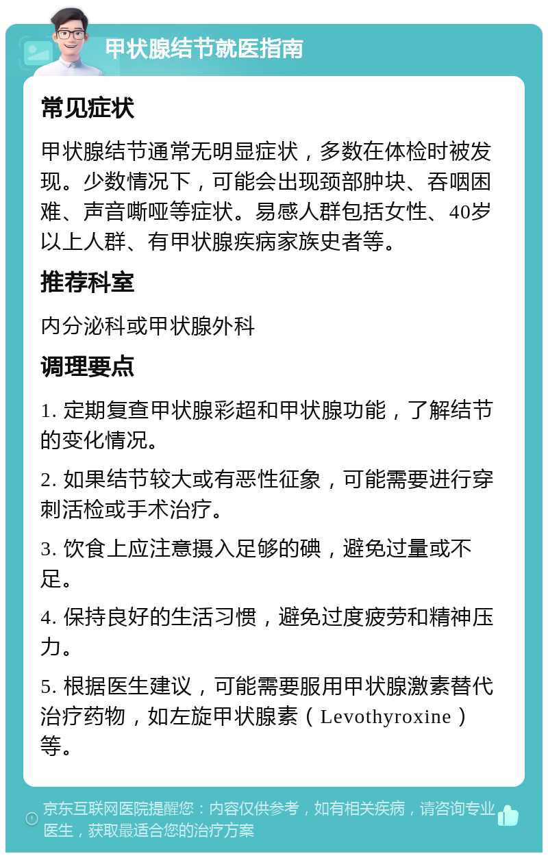 甲状腺结节就医指南 常见症状 甲状腺结节通常无明显症状，多数在体检时被发现。少数情况下，可能会出现颈部肿块、吞咽困难、声音嘶哑等症状。易感人群包括女性、40岁以上人群、有甲状腺疾病家族史者等。 推荐科室 内分泌科或甲状腺外科 调理要点 1. 定期复查甲状腺彩超和甲状腺功能，了解结节的变化情况。 2. 如果结节较大或有恶性征象，可能需要进行穿刺活检或手术治疗。 3. 饮食上应注意摄入足够的碘，避免过量或不足。 4. 保持良好的生活习惯，避免过度疲劳和精神压力。 5. 根据医生建议，可能需要服用甲状腺激素替代治疗药物，如左旋甲状腺素（Levothyroxine）等。