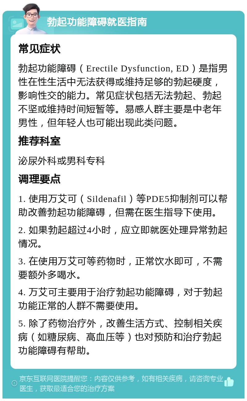 勃起功能障碍就医指南 常见症状 勃起功能障碍（Erectile Dysfunction, ED）是指男性在性生活中无法获得或维持足够的勃起硬度，影响性交的能力。常见症状包括无法勃起、勃起不坚或维持时间短暂等。易感人群主要是中老年男性，但年轻人也可能出现此类问题。 推荐科室 泌尿外科或男科专科 调理要点 1. 使用万艾可（Sildenafil）等PDE5抑制剂可以帮助改善勃起功能障碍，但需在医生指导下使用。 2. 如果勃起超过4小时，应立即就医处理异常勃起情况。 3. 在使用万艾可等药物时，正常饮水即可，不需要额外多喝水。 4. 万艾可主要用于治疗勃起功能障碍，对于勃起功能正常的人群不需要使用。 5. 除了药物治疗外，改善生活方式、控制相关疾病（如糖尿病、高血压等）也对预防和治疗勃起功能障碍有帮助。