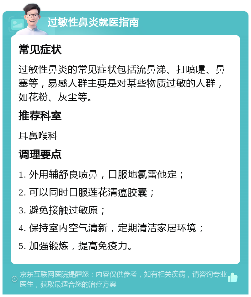 过敏性鼻炎就医指南 常见症状 过敏性鼻炎的常见症状包括流鼻涕、打喷嚏、鼻塞等，易感人群主要是对某些物质过敏的人群，如花粉、灰尘等。 推荐科室 耳鼻喉科 调理要点 1. 外用辅舒良喷鼻，口服地氯雷他定； 2. 可以同时口服莲花清瘟胶囊； 3. 避免接触过敏原； 4. 保持室内空气清新，定期清洁家居环境； 5. 加强锻炼，提高免疫力。