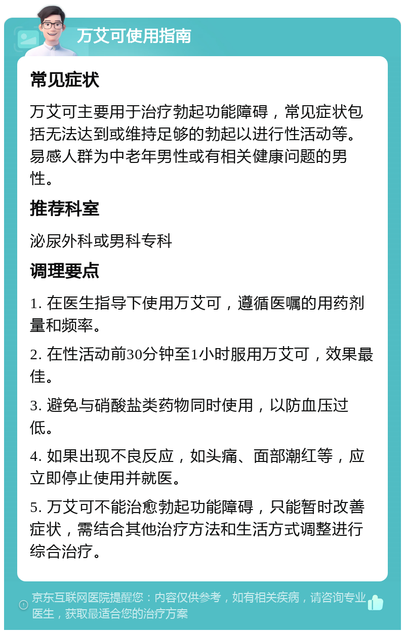 万艾可使用指南 常见症状 万艾可主要用于治疗勃起功能障碍，常见症状包括无法达到或维持足够的勃起以进行性活动等。易感人群为中老年男性或有相关健康问题的男性。 推荐科室 泌尿外科或男科专科 调理要点 1. 在医生指导下使用万艾可，遵循医嘱的用药剂量和频率。 2. 在性活动前30分钟至1小时服用万艾可，效果最佳。 3. 避免与硝酸盐类药物同时使用，以防血压过低。 4. 如果出现不良反应，如头痛、面部潮红等，应立即停止使用并就医。 5. 万艾可不能治愈勃起功能障碍，只能暂时改善症状，需结合其他治疗方法和生活方式调整进行综合治疗。