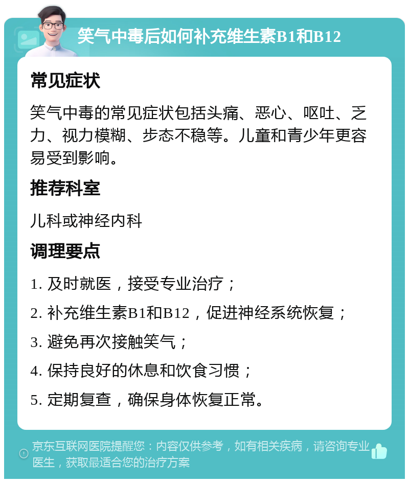 笑气中毒后如何补充维生素B1和B12 常见症状 笑气中毒的常见症状包括头痛、恶心、呕吐、乏力、视力模糊、步态不稳等。儿童和青少年更容易受到影响。 推荐科室 儿科或神经内科 调理要点 1. 及时就医，接受专业治疗； 2. 补充维生素B1和B12，促进神经系统恢复； 3. 避免再次接触笑气； 4. 保持良好的休息和饮食习惯； 5. 定期复查，确保身体恢复正常。