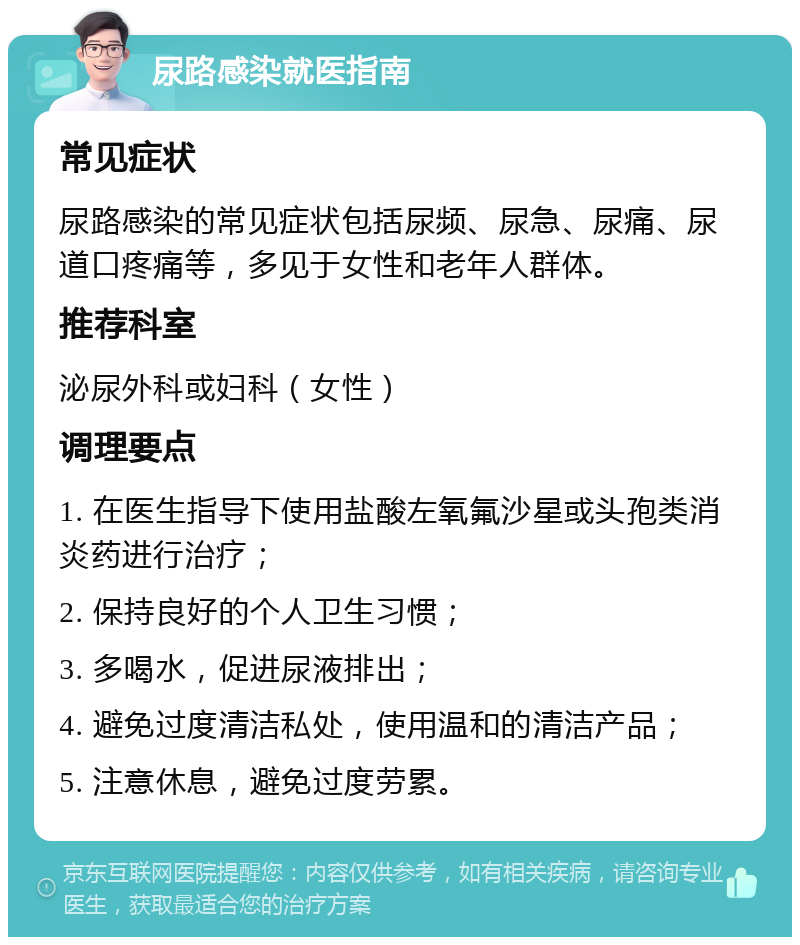 尿路感染就医指南 常见症状 尿路感染的常见症状包括尿频、尿急、尿痛、尿道口疼痛等，多见于女性和老年人群体。 推荐科室 泌尿外科或妇科（女性） 调理要点 1. 在医生指导下使用盐酸左氧氟沙星或头孢类消炎药进行治疗； 2. 保持良好的个人卫生习惯； 3. 多喝水，促进尿液排出； 4. 避免过度清洁私处，使用温和的清洁产品； 5. 注意休息，避免过度劳累。