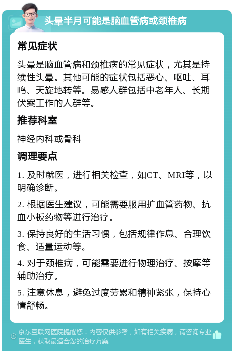 头晕半月可能是脑血管病或颈椎病 常见症状 头晕是脑血管病和颈椎病的常见症状，尤其是持续性头晕。其他可能的症状包括恶心、呕吐、耳鸣、天旋地转等。易感人群包括中老年人、长期伏案工作的人群等。 推荐科室 神经内科或骨科 调理要点 1. 及时就医，进行相关检查，如CT、MRI等，以明确诊断。 2. 根据医生建议，可能需要服用扩血管药物、抗血小板药物等进行治疗。 3. 保持良好的生活习惯，包括规律作息、合理饮食、适量运动等。 4. 对于颈椎病，可能需要进行物理治疗、按摩等辅助治疗。 5. 注意休息，避免过度劳累和精神紧张，保持心情舒畅。