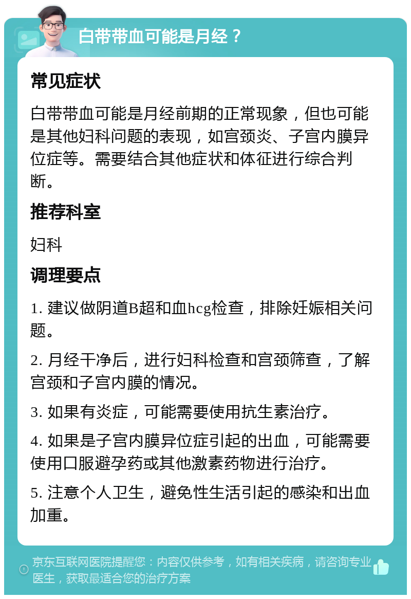 白带带血可能是月经？ 常见症状 白带带血可能是月经前期的正常现象，但也可能是其他妇科问题的表现，如宫颈炎、子宫内膜异位症等。需要结合其他症状和体征进行综合判断。 推荐科室 妇科 调理要点 1. 建议做阴道B超和血hcg检查，排除妊娠相关问题。 2. 月经干净后，进行妇科检查和宫颈筛查，了解宫颈和子宫内膜的情况。 3. 如果有炎症，可能需要使用抗生素治疗。 4. 如果是子宫内膜异位症引起的出血，可能需要使用口服避孕药或其他激素药物进行治疗。 5. 注意个人卫生，避免性生活引起的感染和出血加重。