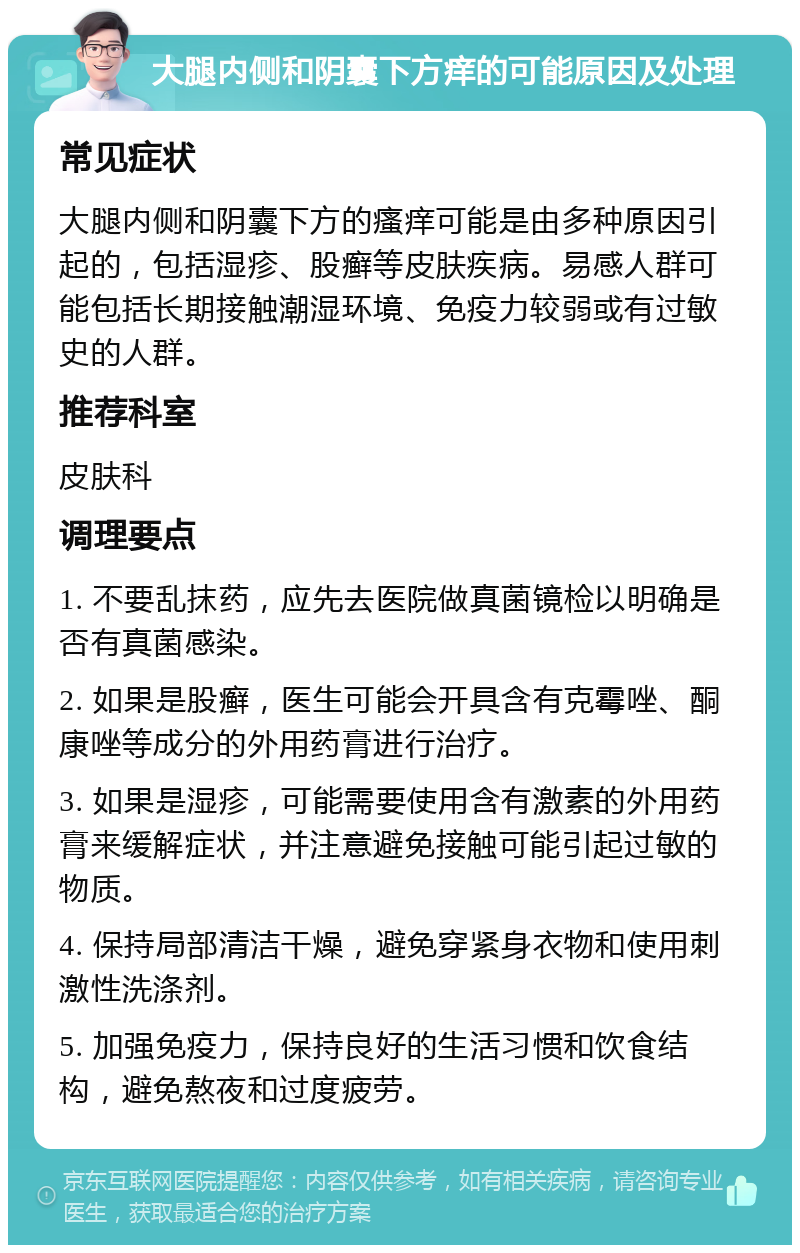 大腿内侧和阴囊下方痒的可能原因及处理 常见症状 大腿内侧和阴囊下方的瘙痒可能是由多种原因引起的，包括湿疹、股癣等皮肤疾病。易感人群可能包括长期接触潮湿环境、免疫力较弱或有过敏史的人群。 推荐科室 皮肤科 调理要点 1. 不要乱抹药，应先去医院做真菌镜检以明确是否有真菌感染。 2. 如果是股癣，医生可能会开具含有克霉唑、酮康唑等成分的外用药膏进行治疗。 3. 如果是湿疹，可能需要使用含有激素的外用药膏来缓解症状，并注意避免接触可能引起过敏的物质。 4. 保持局部清洁干燥，避免穿紧身衣物和使用刺激性洗涤剂。 5. 加强免疫力，保持良好的生活习惯和饮食结构，避免熬夜和过度疲劳。